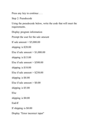 Press any key to continue . . .
Step 2: Pseudocode
Using the pseudocode below, write the code that will meet the
requirements.
Display program information
Prompt the user for the sale amount
If sale amount > $5,000.00
shipping is $20.00
Else if sale amount > $1,000.00
shipping is $15.00
Else if sale amount > $500.00
shipping is $10.00
Else if sale amount > $250.00
shipping is $8.00
Else if sale amount > $0.00
shipping is $5.00
Else
shipping is $0.00
End-If
If shipping is $0.00
Display "Error incorrect input"
 
