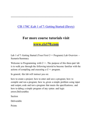 ==============================================
CIS 170C iLab 1 of 7: Getting Started (Devry)
For more course tutorials visit
www.cis170.com
Lab 1 of 7: Getting Started (Your First C++ Programs) Lab Overview -
Scenario/Summary
Welcome to Programming with C++. The purpose of this three-part lab
is to walk you through the following tutorial to become familiar with the
actions of compiling and executing a C++ program.
In general, this lab will instruct you on:
how to create a project; how to enter and save a program; how to
compile and run a program; how to, given a simple problem using input
and output, code and test a program that meets the specifications; and
how to debug a simple program of any syntax and logic
errors.Deliverables
Section
Deliverable
Points
 