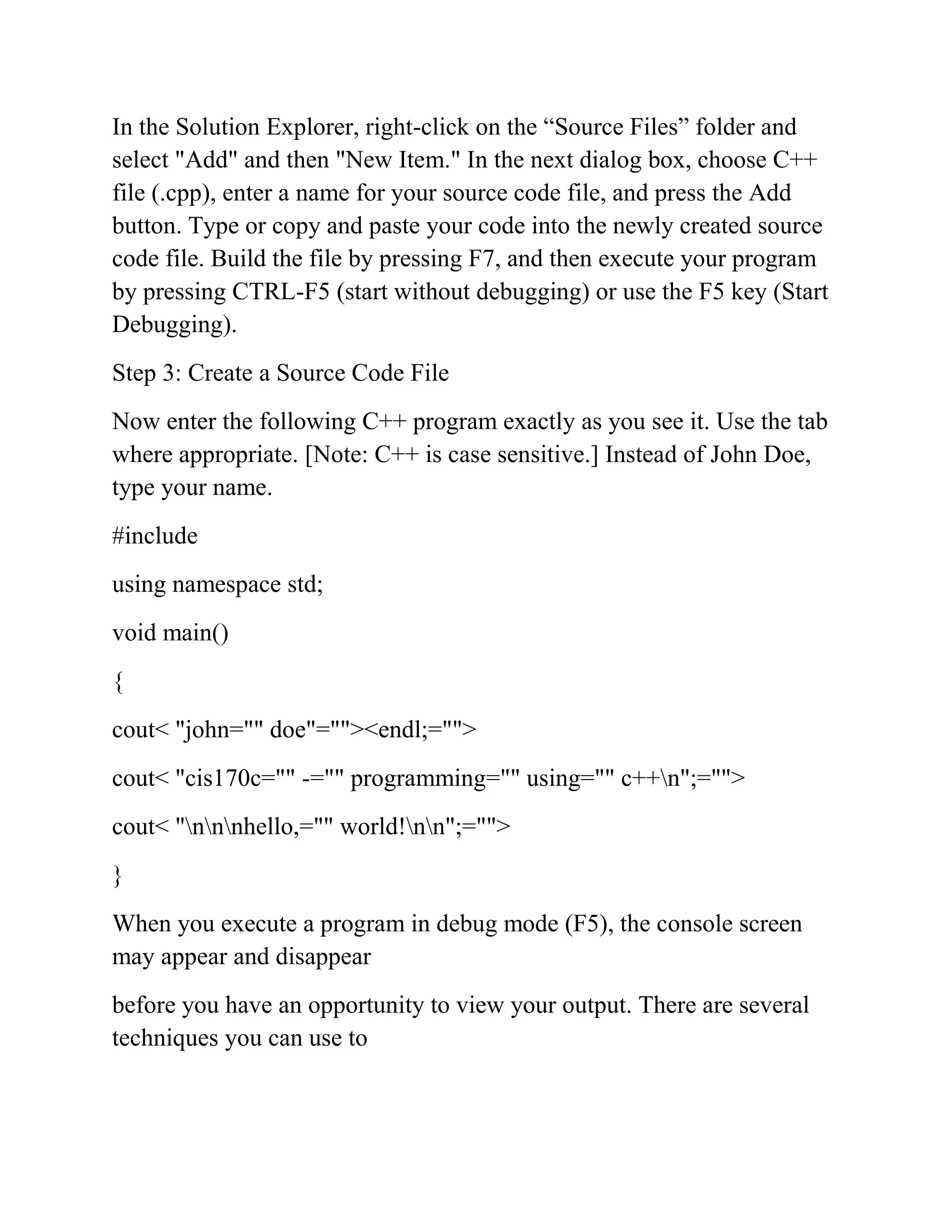 In the Solution Explorer, right-click on the “Source Files” folder and
select "Add" and then "New Item." In the next dialog box, choose C++
file (.cpp), enter a name for your source code file, and press the Add
button. Type or copy and paste your code into the newly created source
code file. Build the file by pressing F7, and then execute your program
by pressing CTRL-F5 (start without debugging) or use the F5 key (Start
Debugging).
Step 3: Create a Source Code File
Now enter the following C++ program exactly as you see it. Use the tab
where appropriate. [Note: C++ is case sensitive.] Instead of John Doe,
type your name.
#include
using namespace std;
void main()
{
cout< "john="" doe"=""><endl;="">
cout< "cis170c="" -="" programming="" using="" c++n";="">
cout< "nnnhello,="" world!nn";="">
}
When you execute a program in debug mode (F5), the console screen
may appear and disappear
before you have an opportunity to view your output. There are several
techniques you can use to
 
