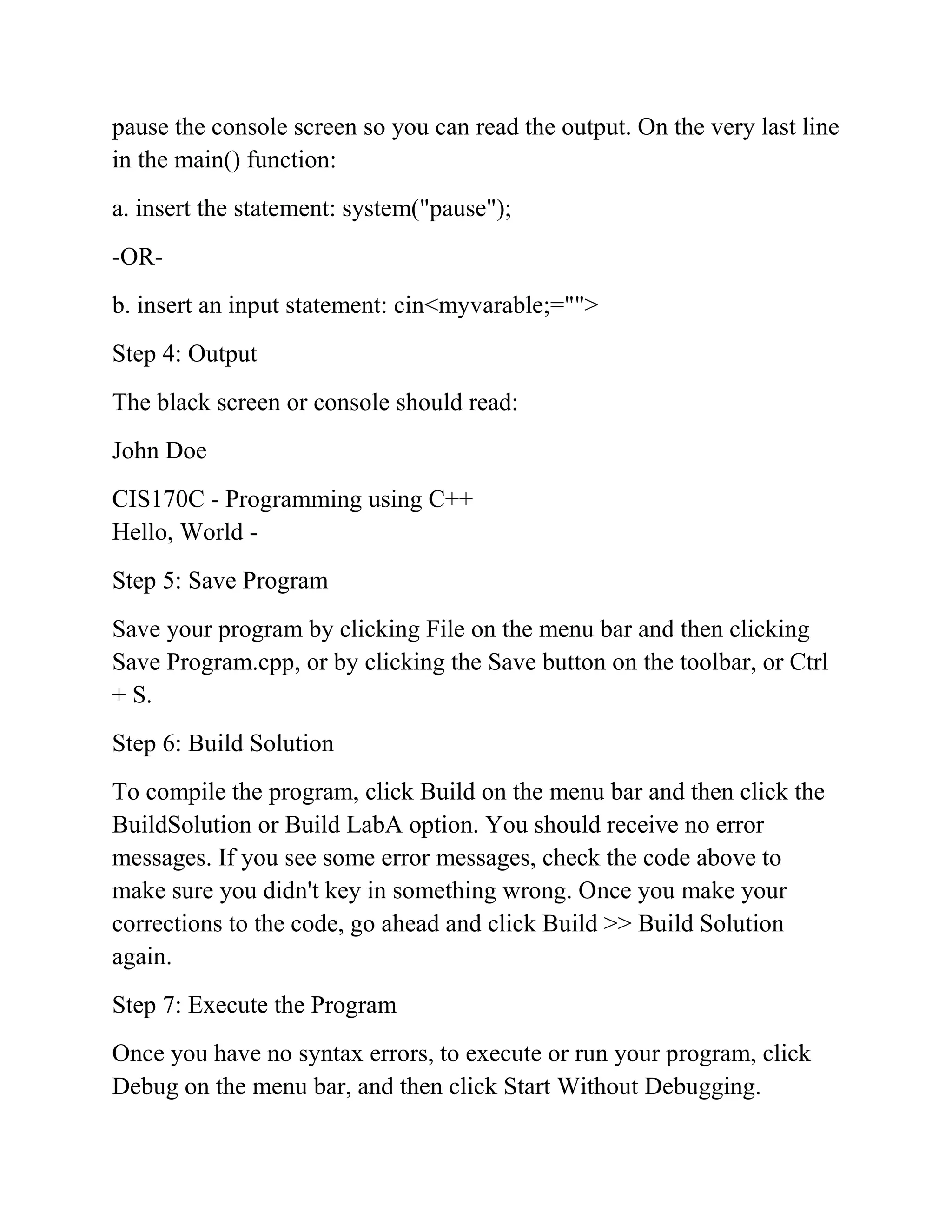 pause the console screen so you can read the output. On the very last line
in the main() function:
a. insert the statement: system("pause");
-OR-
b. insert an input statement: cin<myvarable;="">
Step 4: Output
The black screen or console should read:
John Doe
CIS170C - Programming using C++
Hello, World -
Step 5: Save Program
Save your program by clicking File on the menu bar and then clicking
Save Program.cpp, or by clicking the Save button on the toolbar, or Ctrl
+ S.
Step 6: Build Solution
To compile the program, click Build on the menu bar and then click the
BuildSolution or Build LabA option. You should receive no error
messages. If you see some error messages, check the code above to
make sure you didn't key in something wrong. Once you make your
corrections to the code, go ahead and click Build >> Build Solution
again.
Step 7: Execute the Program
Once you have no syntax errors, to execute or run your program, click
Debug on the menu bar, and then click Start Without Debugging.
 