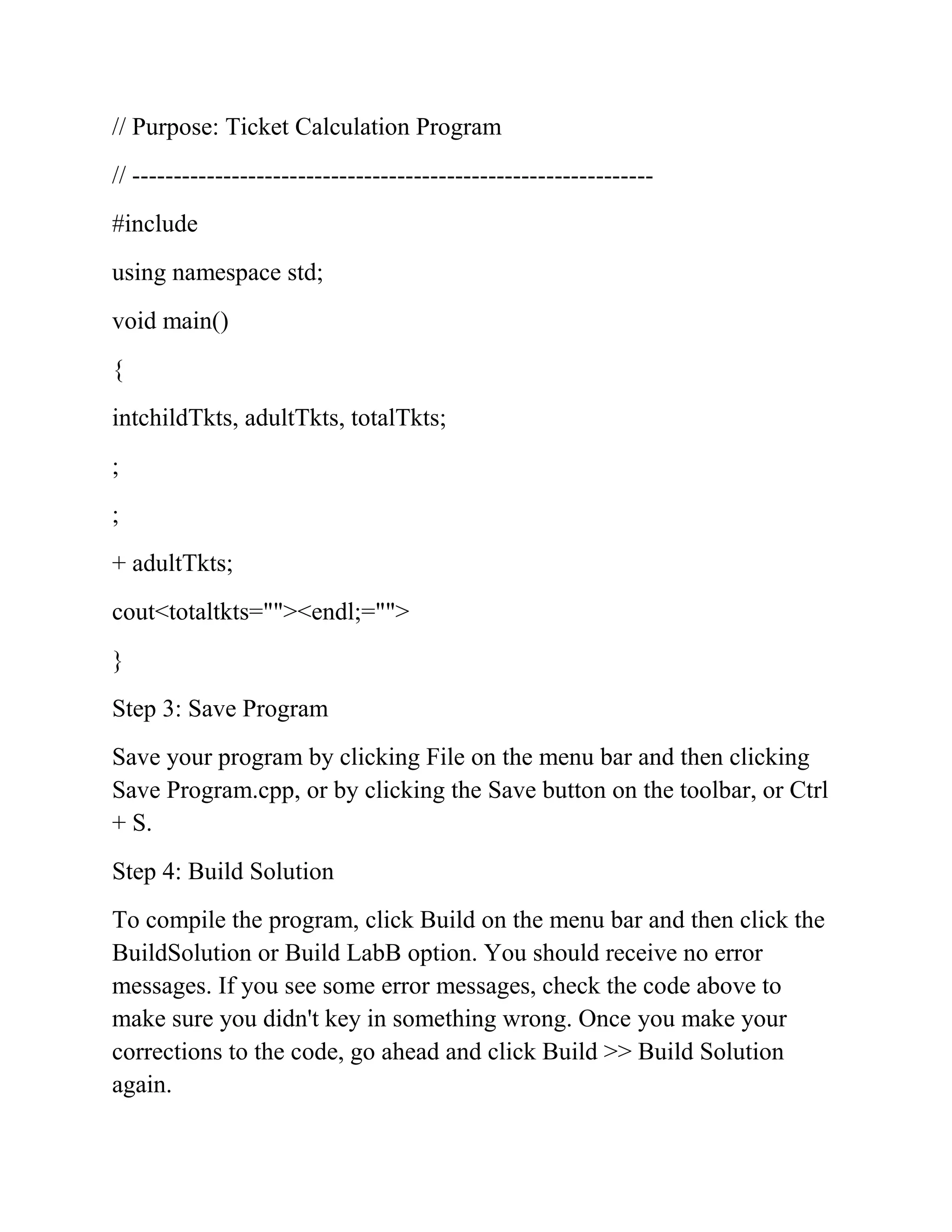 // Purpose: Ticket Calculation Program
// ---------------------------------------------------------------
#include
using namespace std;
void main()
{
intchildTkts, adultTkts, totalTkts;
;
;
+ adultTkts;
cout<totaltkts=""><endl;="">
}
Step 3: Save Program
Save your program by clicking File on the menu bar and then clicking
Save Program.cpp, or by clicking the Save button on the toolbar, or Ctrl
+ S.
Step 4: Build Solution
To compile the program, click Build on the menu bar and then click the
BuildSolution or Build LabB option. You should receive no error
messages. If you see some error messages, check the code above to
make sure you didn't key in something wrong. Once you make your
corrections to the code, go ahead and click Build >> Build Solution
again.
 