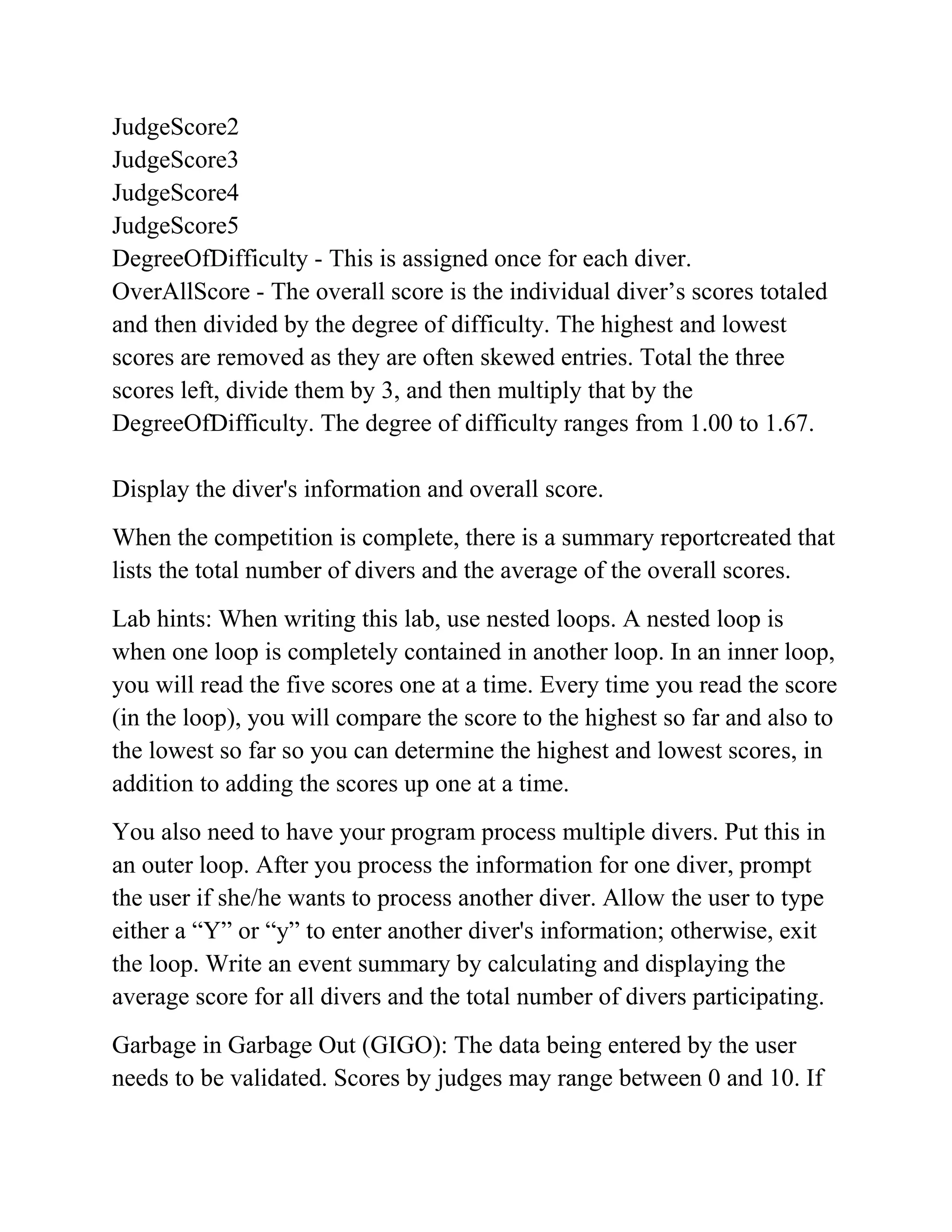 JudgeScore2
JudgeScore3
JudgeScore4
JudgeScore5
DegreeOfDifficulty - This is assigned once for each diver.
OverAllScore - The overall score is the individual diver’s scores totaled
and then divided by the degree of difficulty. The highest and lowest
scores are removed as they are often skewed entries. Total the three
scores left, divide them by 3, and then multiply that by the
DegreeOfDifficulty. The degree of difficulty ranges from 1.00 to 1.67.
Display the diver's information and overall score.
When the competition is complete, there is a summary reportcreated that
lists the total number of divers and the average of the overall scores.
Lab hints: When writing this lab, use nested loops. A nested loop is
when one loop is completely contained in another loop. In an inner loop,
you will read the five scores one at a time. Every time you read the score
(in the loop), you will compare the score to the highest so far and also to
the lowest so far so you can determine the highest and lowest scores, in
addition to adding the scores up one at a time.
You also need to have your program process multiple divers. Put this in
an outer loop. After you process the information for one diver, prompt
the user if she/he wants to process another diver. Allow the user to type
either a “Y” or “y” to enter another diver's information; otherwise, exit
the loop. Write an event summary by calculating and displaying the
average score for all divers and the total number of divers participating.
Garbage in Garbage Out (GIGO): The data being entered by the user
needs to be validated. Scores by judges may range between 0 and 10. If
 