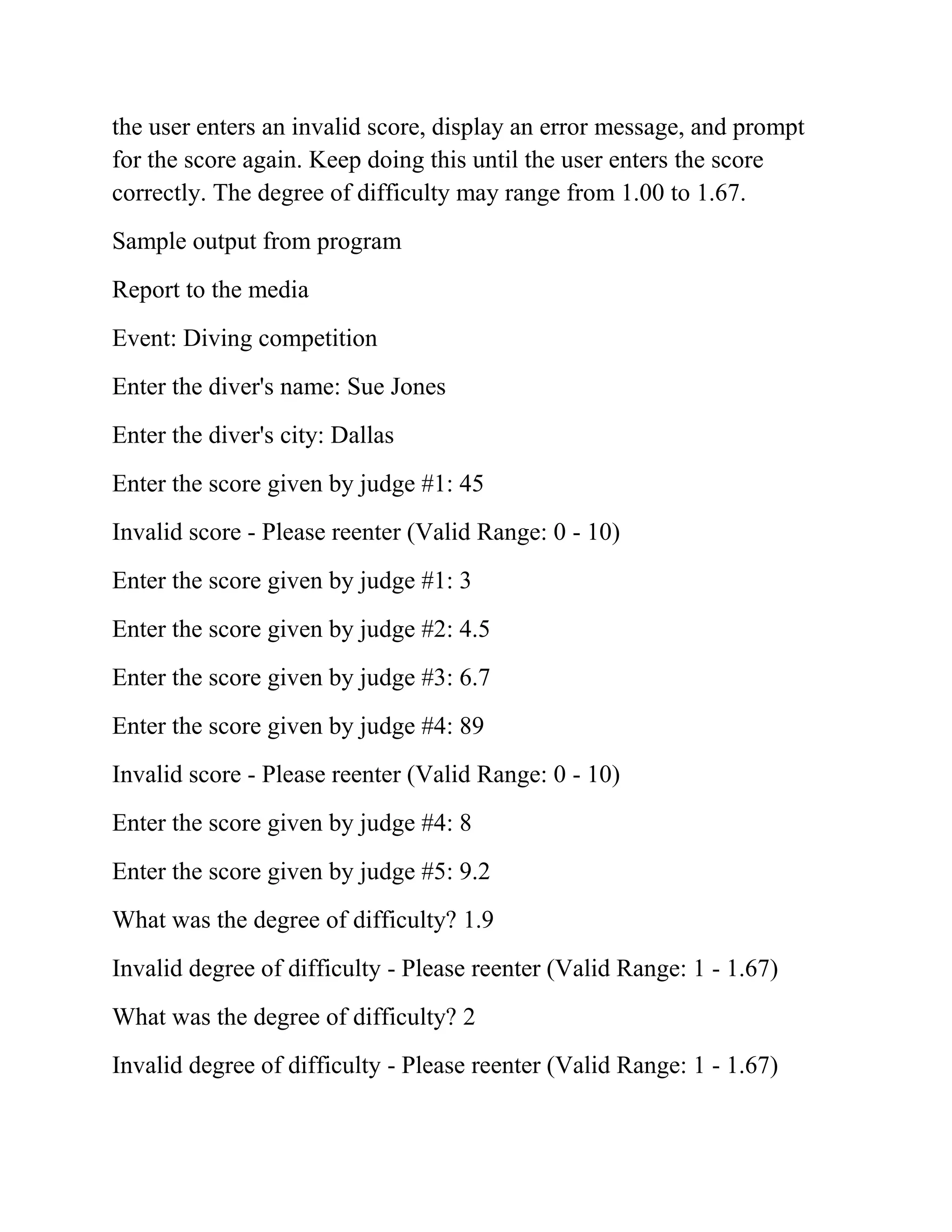 the user enters an invalid score, display an error message, and prompt
for the score again. Keep doing this until the user enters the score
correctly. The degree of difficulty may range from 1.00 to 1.67.
Sample output from program
Report to the media
Event: Diving competition
Enter the diver's name: Sue Jones
Enter the diver's city: Dallas
Enter the score given by judge #1: 45
Invalid score - Please reenter (Valid Range: 0 - 10)
Enter the score given by judge #1: 3
Enter the score given by judge #2: 4.5
Enter the score given by judge #3: 6.7
Enter the score given by judge #4: 89
Invalid score - Please reenter (Valid Range: 0 - 10)
Enter the score given by judge #4: 8
Enter the score given by judge #5: 9.2
What was the degree of difficulty? 1.9
Invalid degree of difficulty - Please reenter (Valid Range: 1 - 1.67)
What was the degree of difficulty? 2
Invalid degree of difficulty - Please reenter (Valid Range: 1 - 1.67)
 