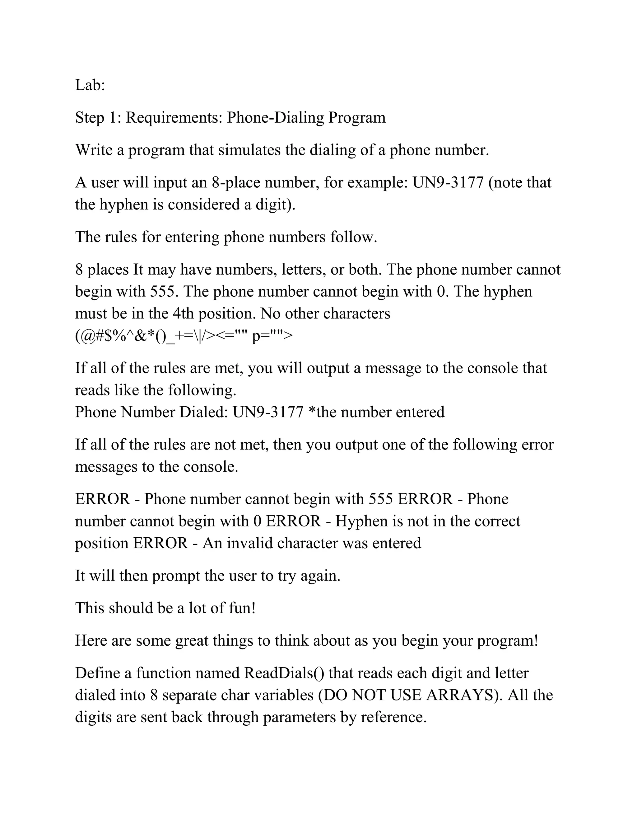 Lab:
Step 1: Requirements: Phone-Dialing Program
Write a program that simulates the dialing of a phone number.
A user will input an 8-place number, for example: UN9-3177 (note that
the hyphen is considered a digit).
The rules for entering phone numbers follow.
8 places It may have numbers, letters, or both. The phone number cannot
begin with 555. The phone number cannot begin with 0. The hyphen
must be in the 4th position. No other characters
(@#$%^&*()_+=|/><="" p="">
If all of the rules are met, you will output a message to the console that
reads like the following.
Phone Number Dialed: UN9-3177 *the number entered
If all of the rules are not met, then you output one of the following error
messages to the console.
ERROR - Phone number cannot begin with 555 ERROR - Phone
number cannot begin with 0 ERROR - Hyphen is not in the correct
position ERROR - An invalid character was entered
It will then prompt the user to try again.
This should be a lot of fun!
Here are some great things to think about as you begin your program!
Define a function named ReadDials() that reads each digit and letter
dialed into 8 separate char variables (DO NOT USE ARRAYS). All the
digits are sent back through parameters by reference.
 