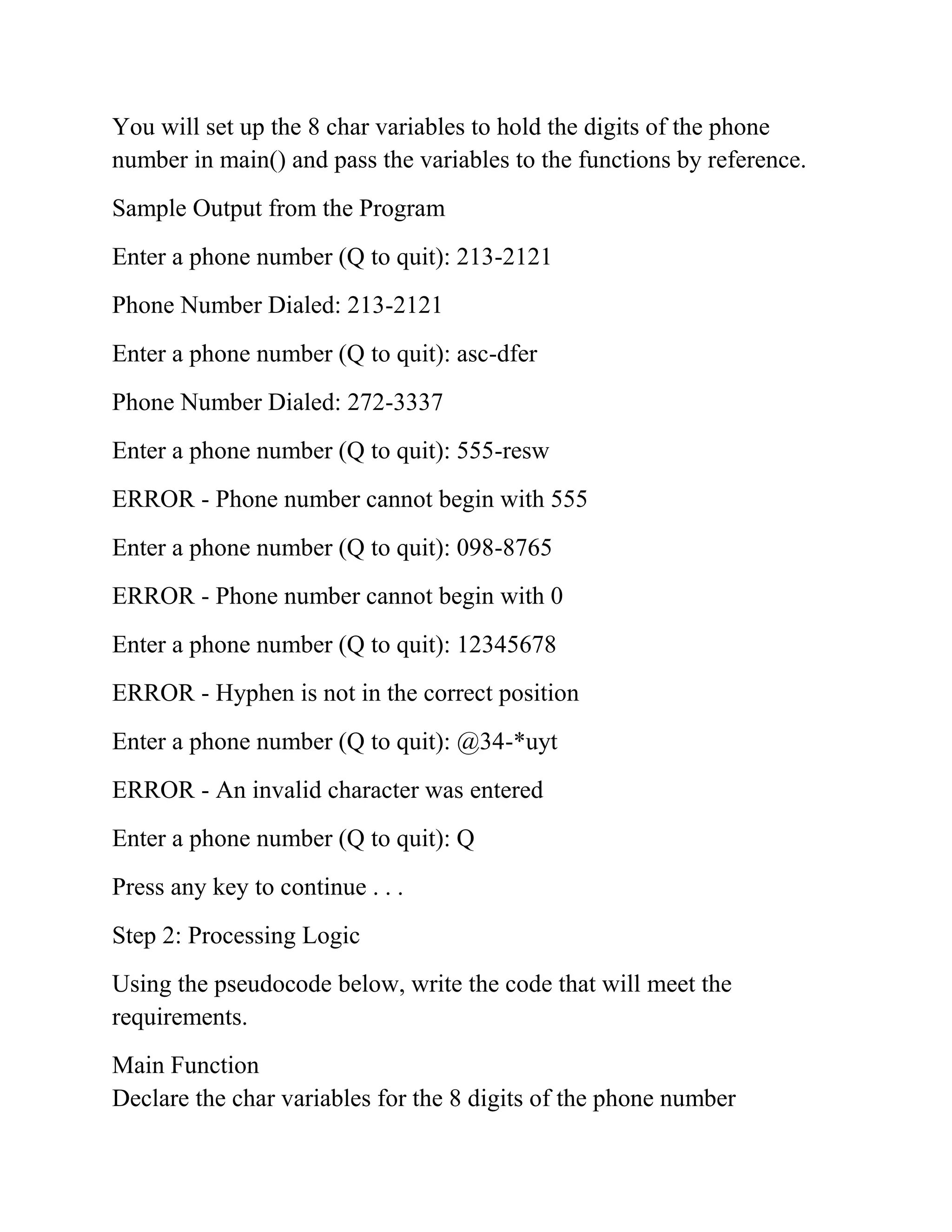 You will set up the 8 char variables to hold the digits of the phone
number in main() and pass the variables to the functions by reference.
Sample Output from the Program
Enter a phone number (Q to quit): 213-2121
Phone Number Dialed: 213-2121
Enter a phone number (Q to quit): asc-dfer
Phone Number Dialed: 272-3337
Enter a phone number (Q to quit): 555-resw
ERROR - Phone number cannot begin with 555
Enter a phone number (Q to quit): 098-8765
ERROR - Phone number cannot begin with 0
Enter a phone number (Q to quit): 12345678
ERROR - Hyphen is not in the correct position
Enter a phone number (Q to quit): @34-*uyt
ERROR - An invalid character was entered
Enter a phone number (Q to quit): Q
Press any key to continue . . .
Step 2: Processing Logic
Using the pseudocode below, write the code that will meet the
requirements.
Main Function
Declare the char variables for the 8 digits of the phone number
 