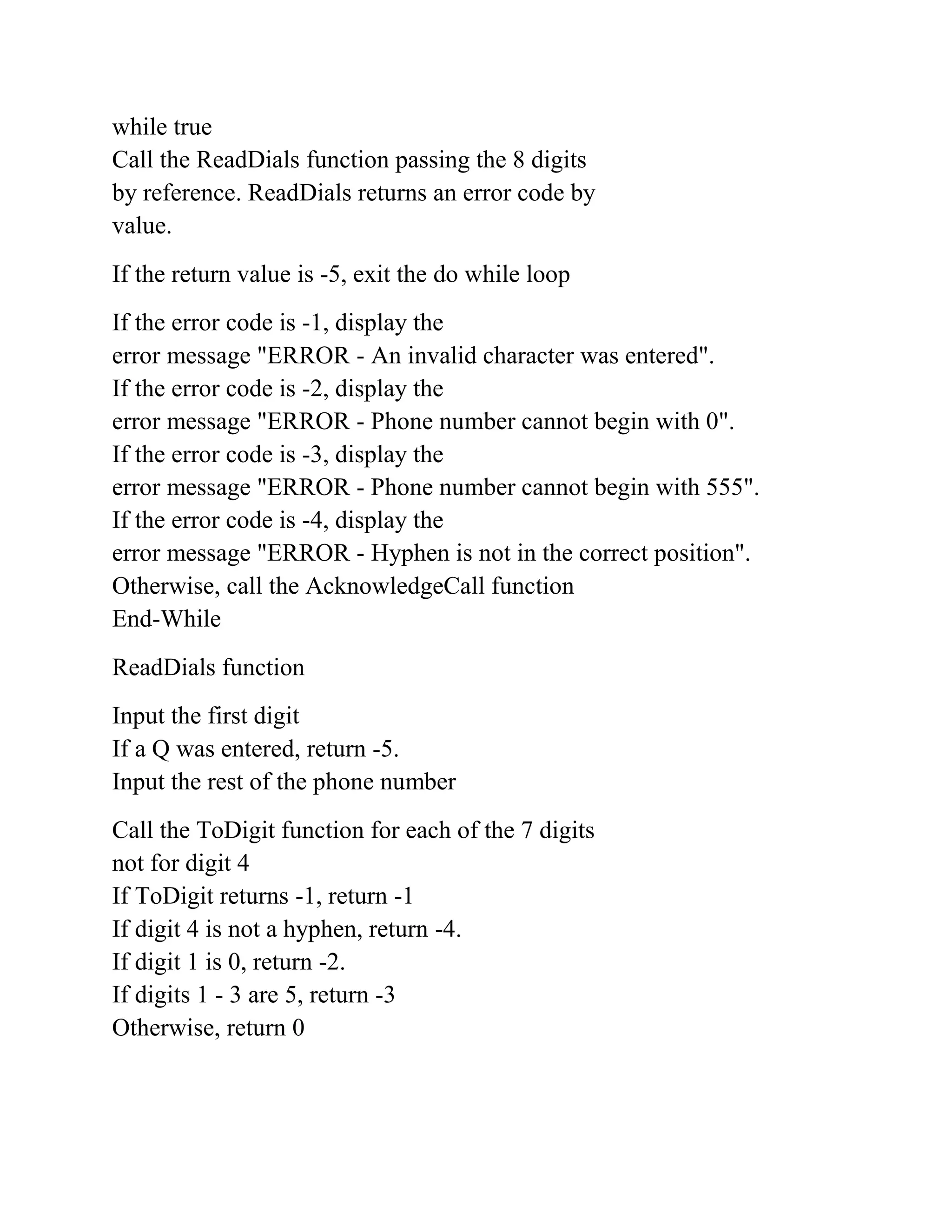 while true
Call the ReadDials function passing the 8 digits
by reference. ReadDials returns an error code by
value.
If the return value is -5, exit the do while loop
If the error code is -1, display the
error message "ERROR - An invalid character was entered".
If the error code is -2, display the
error message "ERROR - Phone number cannot begin with 0".
If the error code is -3, display the
error message "ERROR - Phone number cannot begin with 555".
If the error code is -4, display the
error message "ERROR - Hyphen is not in the correct position".
Otherwise, call the AcknowledgeCall function
End-While
ReadDials function
Input the first digit
If a Q was entered, return -5.
Input the rest of the phone number
Call the ToDigit function for each of the 7 digits
not for digit 4
If ToDigit returns -1, return -1
If digit 4 is not a hyphen, return -4.
If digit 1 is 0, return -2.
If digits 1 - 3 are 5, return -3
Otherwise, return 0
 