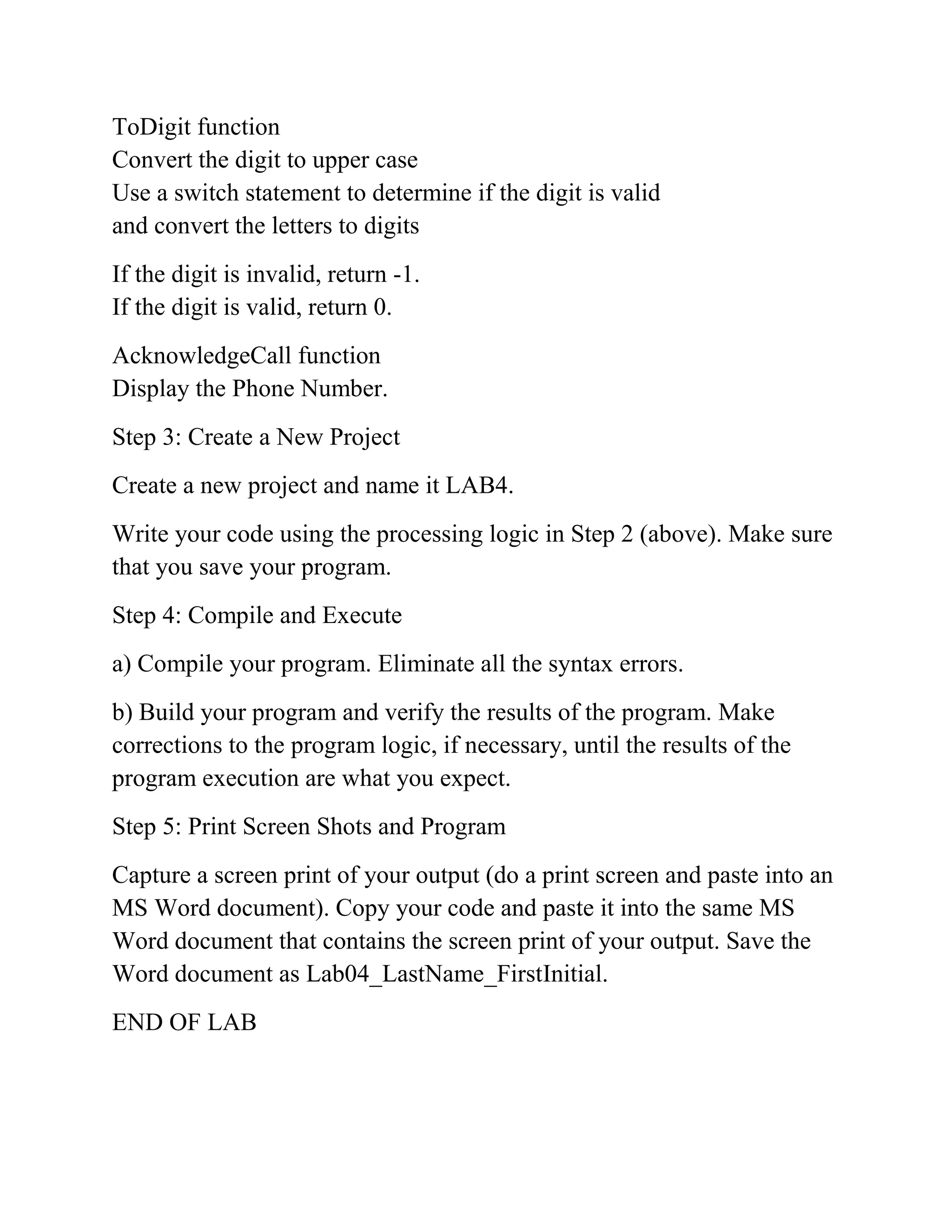 ToDigit function
Convert the digit to upper case
Use a switch statement to determine if the digit is valid
and convert the letters to digits
If the digit is invalid, return -1.
If the digit is valid, return 0.
AcknowledgeCall function
Display the Phone Number.
Step 3: Create a New Project
Create a new project and name it LAB4.
Write your code using the processing logic in Step 2 (above). Make sure
that you save your program.
Step 4: Compile and Execute
a) Compile your program. Eliminate all the syntax errors.
b) Build your program and verify the results of the program. Make
corrections to the program logic, if necessary, until the results of the
program execution are what you expect.
Step 5: Print Screen Shots and Program
Capture a screen print of your output (do a print screen and paste into an
MS Word document). Copy your code and paste it into the same MS
Word document that contains the screen print of your output. Save the
Word document as Lab04_LastName_FirstInitial.
END OF LAB
 