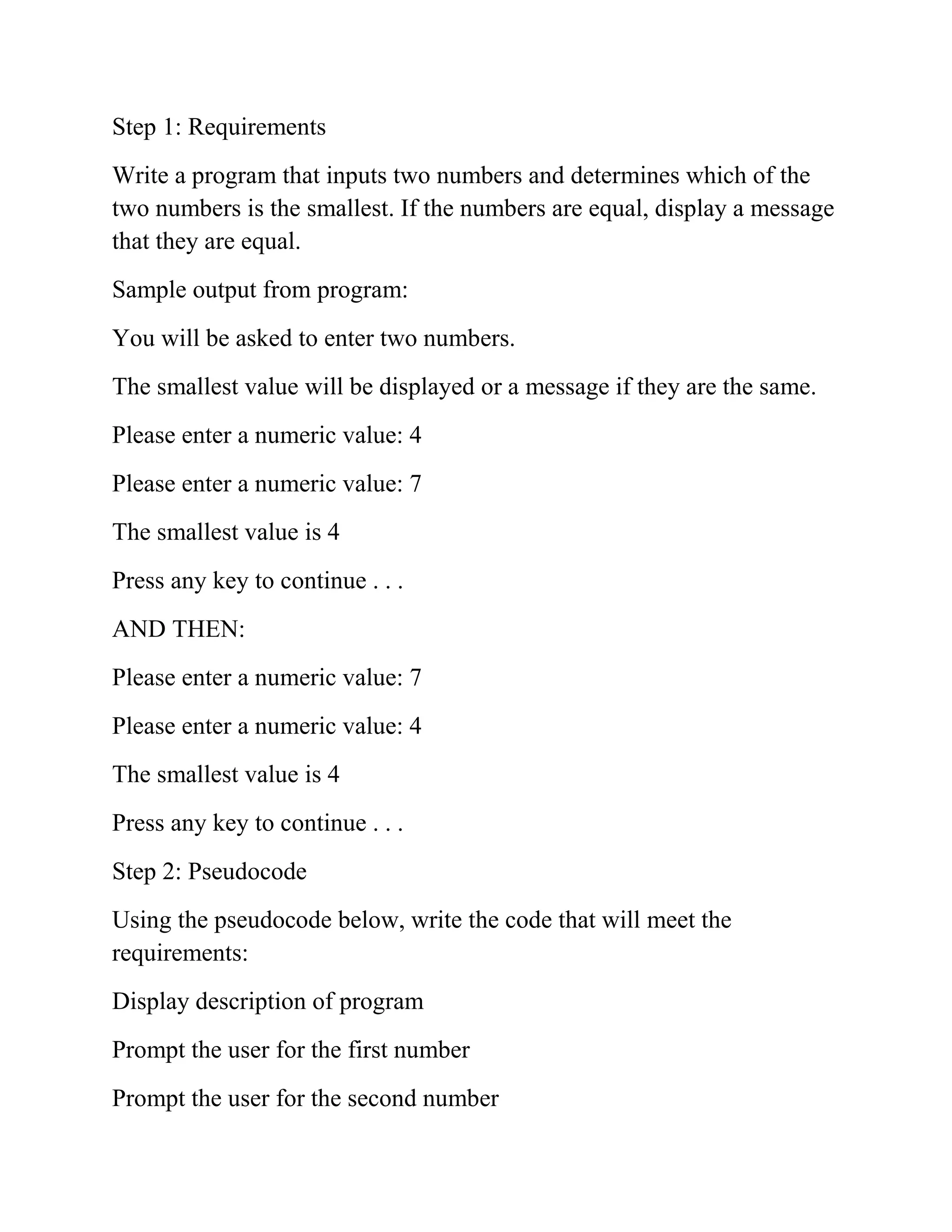 Step 1: Requirements
Write a program that inputs two numbers and determines which of the
two numbers is the smallest. If the numbers are equal, display a message
that they are equal.
Sample output from program:
You will be asked to enter two numbers.
The smallest value will be displayed or a message if they are the same.
Please enter a numeric value: 4
Please enter a numeric value: 7
The smallest value is 4
Press any key to continue . . .
AND THEN:
Please enter a numeric value: 7
Please enter a numeric value: 4
The smallest value is 4
Press any key to continue . . .
Step 2: Pseudocode
Using the pseudocode below, write the code that will meet the
requirements:
Display description of program
Prompt the user for the first number
Prompt the user for the second number
 