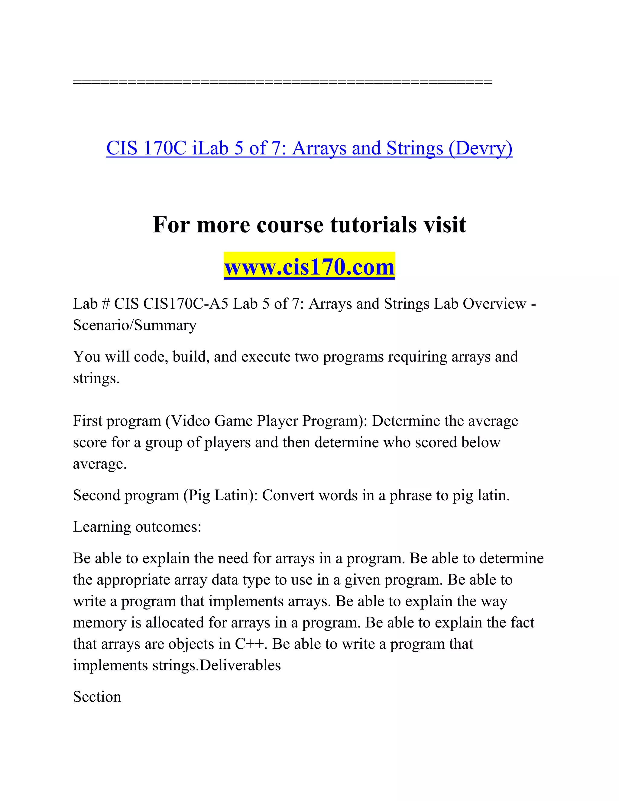 ==============================================
CIS 170C iLab 5 of 7: Arrays and Strings (Devry)
For more course tutorials visit
www.cis170.com
Lab # CIS CIS170C-A5 Lab 5 of 7: Arrays and Strings Lab Overview -
Scenario/Summary
You will code, build, and execute two programs requiring arrays and
strings.
First program (Video Game Player Program): Determine the average
score for a group of players and then determine who scored below
average.
Second program (Pig Latin): Convert words in a phrase to pig latin.
Learning outcomes:
Be able to explain the need for arrays in a program. Be able to determine
the appropriate array data type to use in a given program. Be able to
write a program that implements arrays. Be able to explain the way
memory is allocated for arrays in a program. Be able to explain the fact
that arrays are objects in C++. Be able to write a program that
implements strings.Deliverables
Section
 