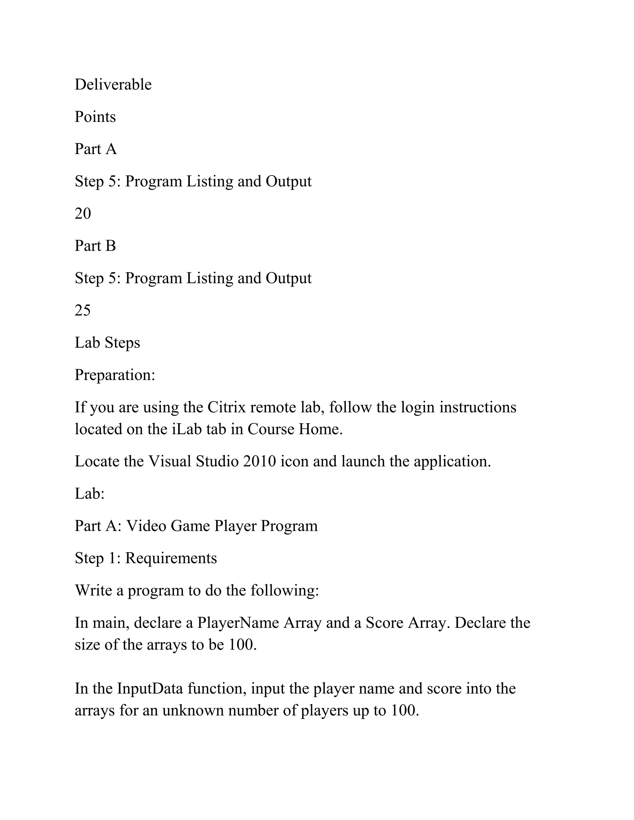 Deliverable
Points
Part A
Step 5: Program Listing and Output
20
Part B
Step 5: Program Listing and Output
25
Lab Steps
Preparation:
If you are using the Citrix remote lab, follow the login instructions
located on the iLab tab in Course Home.
Locate the Visual Studio 2010 icon and launch the application.
Lab:
Part A: Video Game Player Program
Step 1: Requirements
Write a program to do the following:
In main, declare a PlayerName Array and a Score Array. Declare the
size of the arrays to be 100.
In the InputData function, input the player name and score into the
arrays for an unknown number of players up to 100.
 