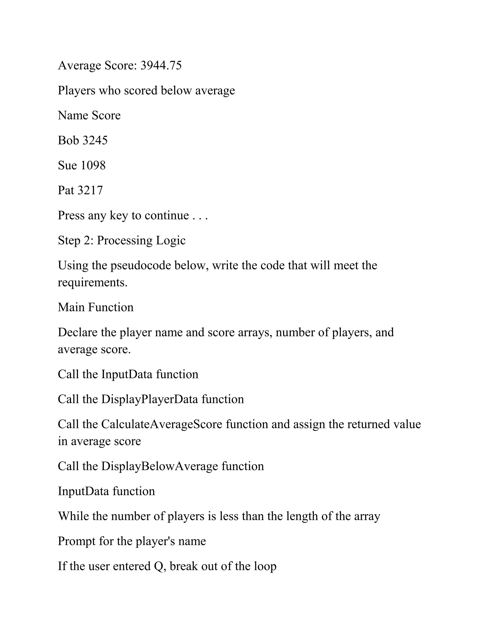 Average Score: 3944.75
Players who scored below average
Name Score
Bob 3245
Sue 1098
Pat 3217
Press any key to continue . . .
Step 2: Processing Logic
Using the pseudocode below, write the code that will meet the
requirements.
Main Function
Declare the player name and score arrays, number of players, and
average score.
Call the InputData function
Call the DisplayPlayerData function
Call the CalculateAverageScore function and assign the returned value
in average score
Call the DisplayBelowAverage function
InputData function
While the number of players is less than the length of the array
Prompt for the player's name
If the user entered Q, break out of the loop
 