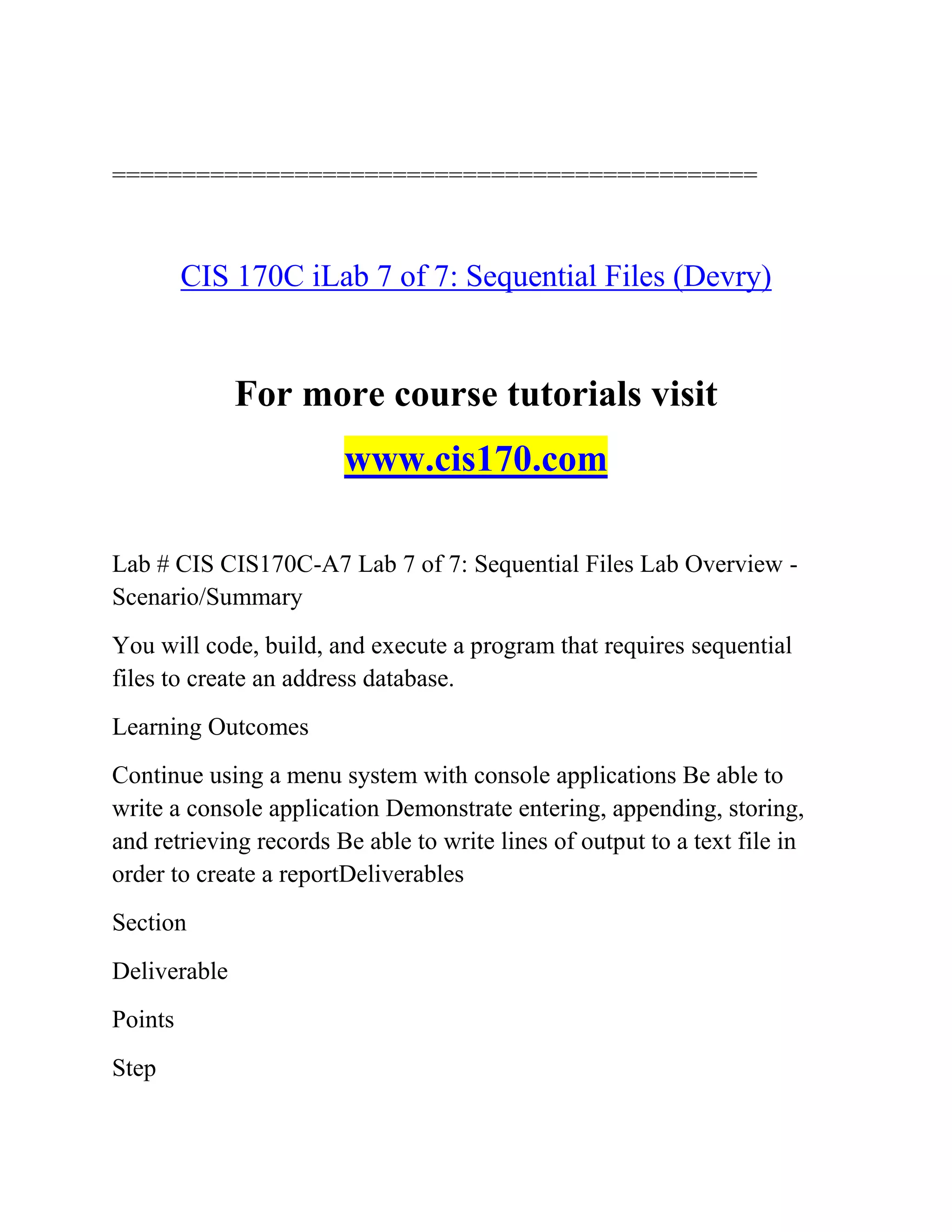==============================================
CIS 170C iLab 7 of 7: Sequential Files (Devry)
For more course tutorials visit
www.cis170.com
Lab # CIS CIS170C-A7 Lab 7 of 7: Sequential Files Lab Overview -
Scenario/Summary
You will code, build, and execute a program that requires sequential
files to create an address database.
Learning Outcomes
Continue using a menu system with console applications Be able to
write a console application Demonstrate entering, appending, storing,
and retrieving records Be able to write lines of output to a text file in
order to create a reportDeliverables
Section
Deliverable
Points
Step
 