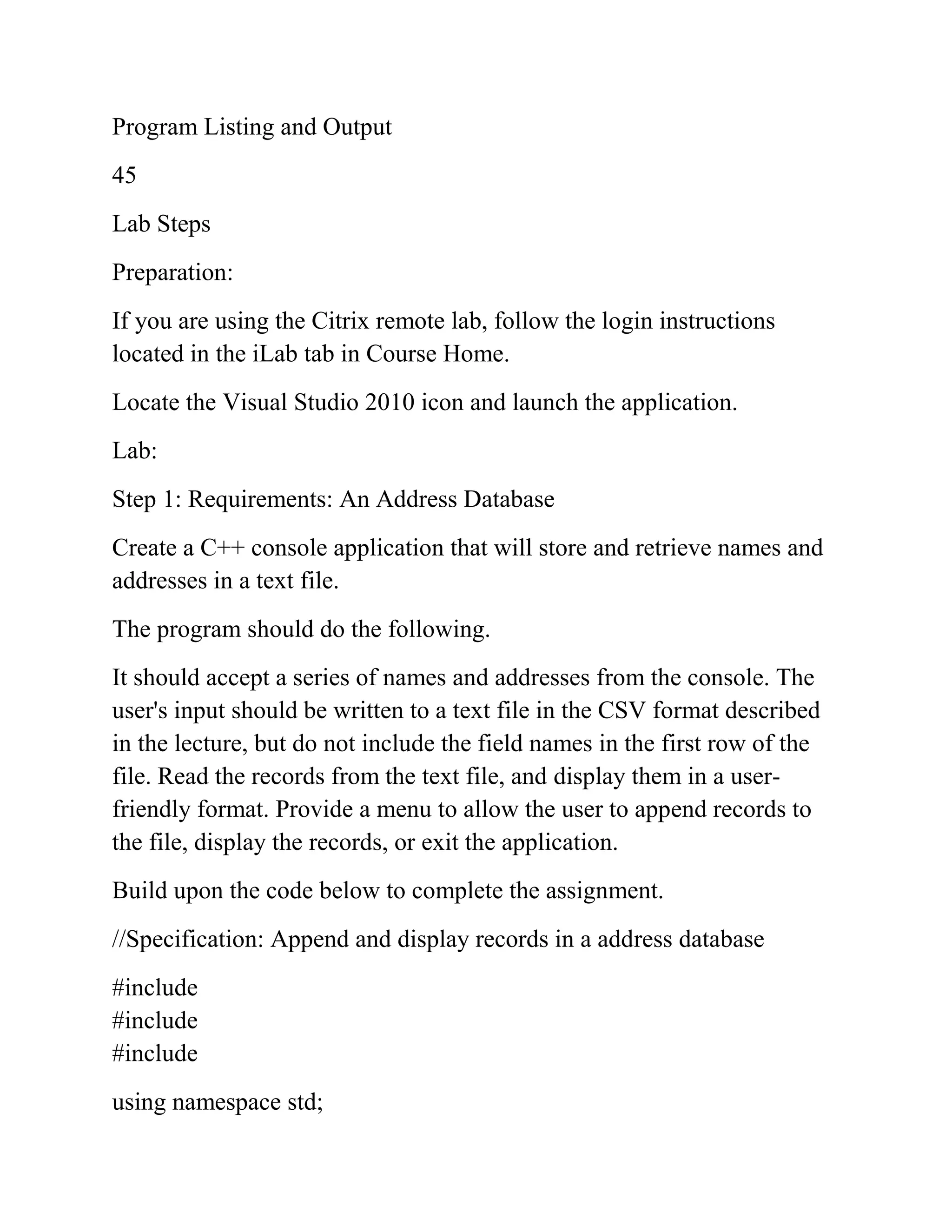Program Listing and Output
45
Lab Steps
Preparation:
If you are using the Citrix remote lab, follow the login instructions
located in the iLab tab in Course Home.
Locate the Visual Studio 2010 icon and launch the application.
Lab:
Step 1: Requirements: An Address Database
Create a C++ console application that will store and retrieve names and
addresses in a text file.
The program should do the following.
It should accept a series of names and addresses from the console. The
user's input should be written to a text file in the CSV format described
in the lecture, but do not include the field names in the first row of the
file. Read the records from the text file, and display them in a user-
friendly format. Provide a menu to allow the user to append records to
the file, display the records, or exit the application.
Build upon the code below to complete the assignment.
//Specification: Append and display records in a address database
#include
#include
#include
using namespace std;
 