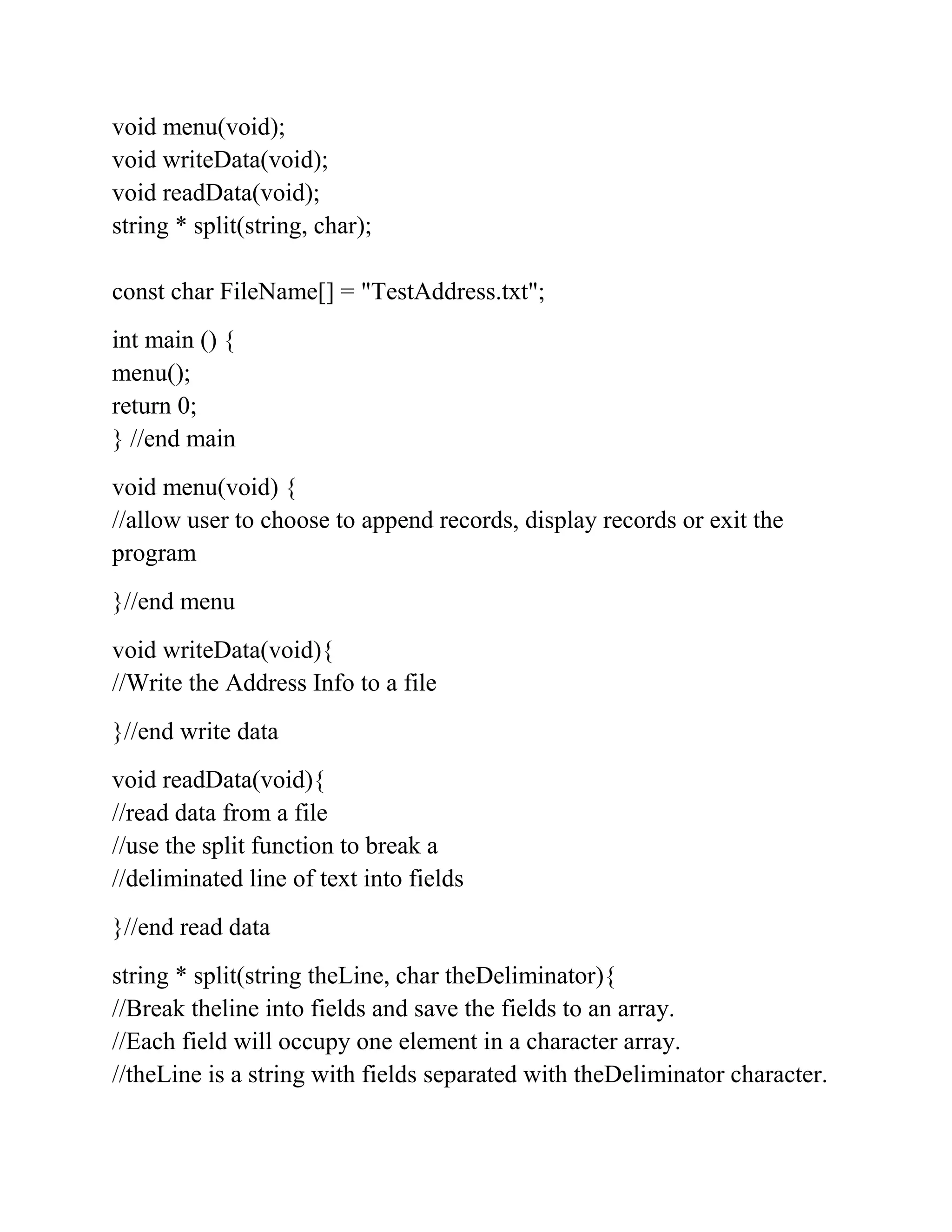 void menu(void);
void writeData(void);
void readData(void);
string * split(string, char);
const char FileName[] = "TestAddress.txt";
int main () {
menu();
return 0;
} //end main
void menu(void) {
//allow user to choose to append records, display records or exit the
program
}//end menu
void writeData(void){
//Write the Address Info to a file
}//end write data
void readData(void){
//read data from a file
//use the split function to break a
//deliminated line of text into fields
}//end read data
string * split(string theLine, char theDeliminator){
//Break theline into fields and save the fields to an array.
//Each field will occupy one element in a character array.
//theLine is a string with fields separated with theDeliminator character.
 