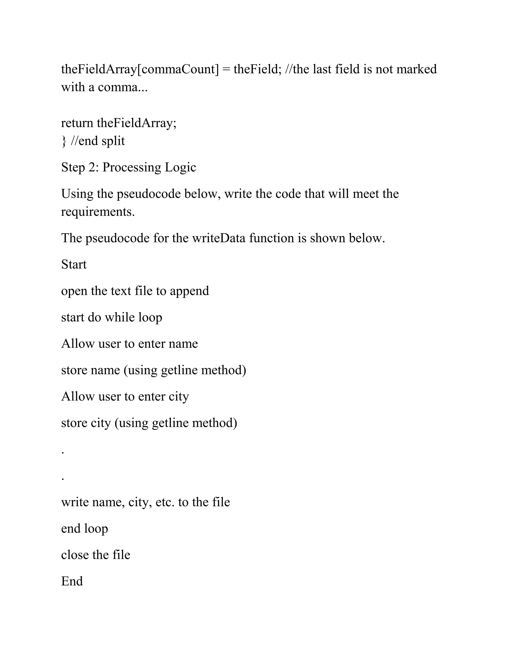 theFieldArray[commaCount] = theField; //the last field is not marked
with a comma...
return theFieldArray;
} //end split
Step 2: Processing Logic
Using the pseudocode below, write the code that will meet the
requirements.
The pseudocode for the writeData function is shown below.
Start
open the text file to append
start do while loop
Allow user to enter name
store name (using getline method)
Allow user to enter city
store city (using getline method)
.
.
write name, city, etc. to the file
end loop
close the file
End
 