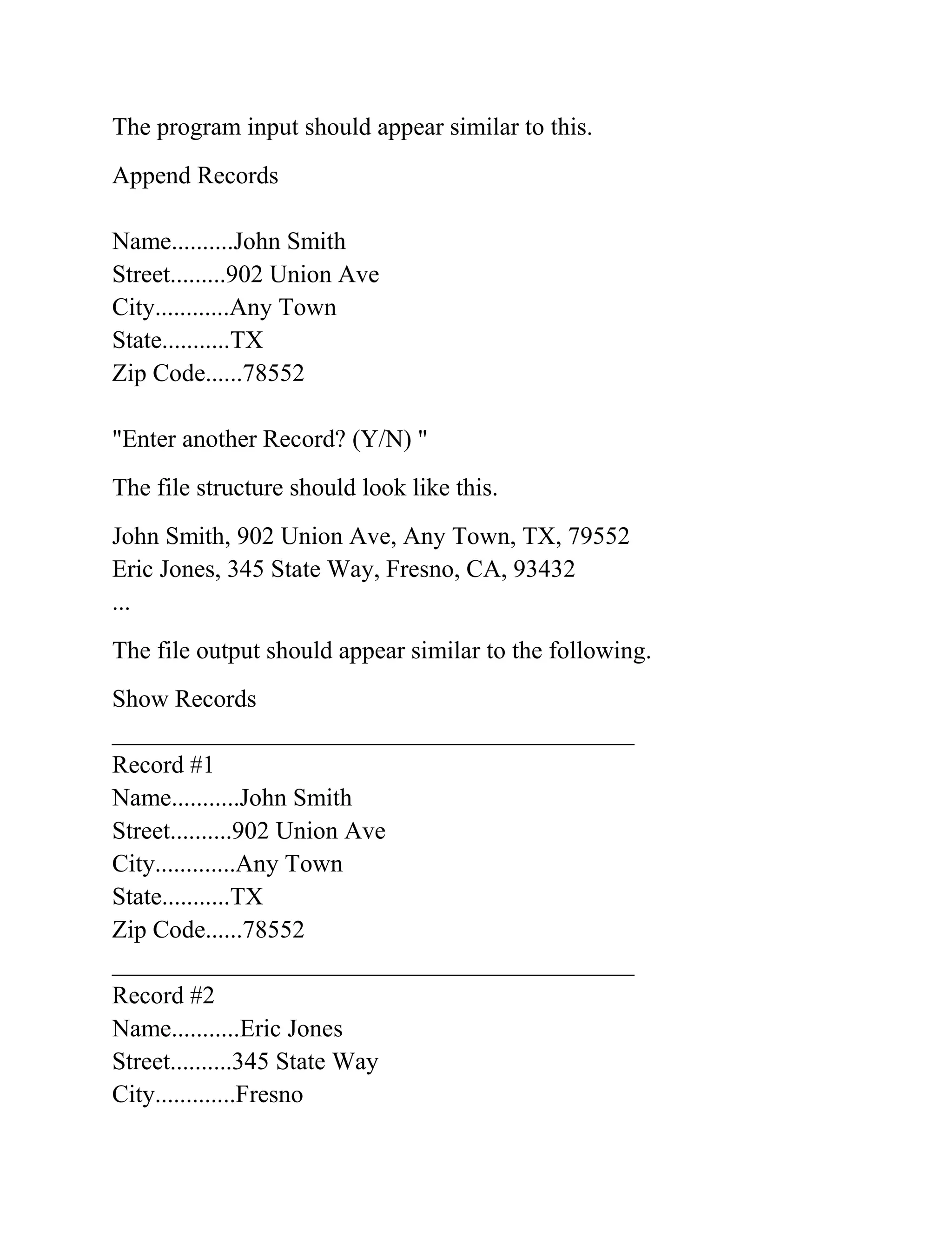 The program input should appear similar to this.
Append Records
Name..........John Smith
Street.........902 Union Ave
City............Any Town
State...........TX
Zip Code......78552
"Enter another Record? (Y/N) "
The file structure should look like this.
John Smith, 902 Union Ave, Any Town, TX, 79552
Eric Jones, 345 State Way, Fresno, CA, 93432
...
The file output should appear similar to the following.
Show Records
__________________________________________
Record #1
Name...........John Smith
Street..........902 Union Ave
City.............Any Town
State...........TX
Zip Code......78552
__________________________________________
Record #2
Name...........Eric Jones
Street..........345 State Way
City.............Fresno
 