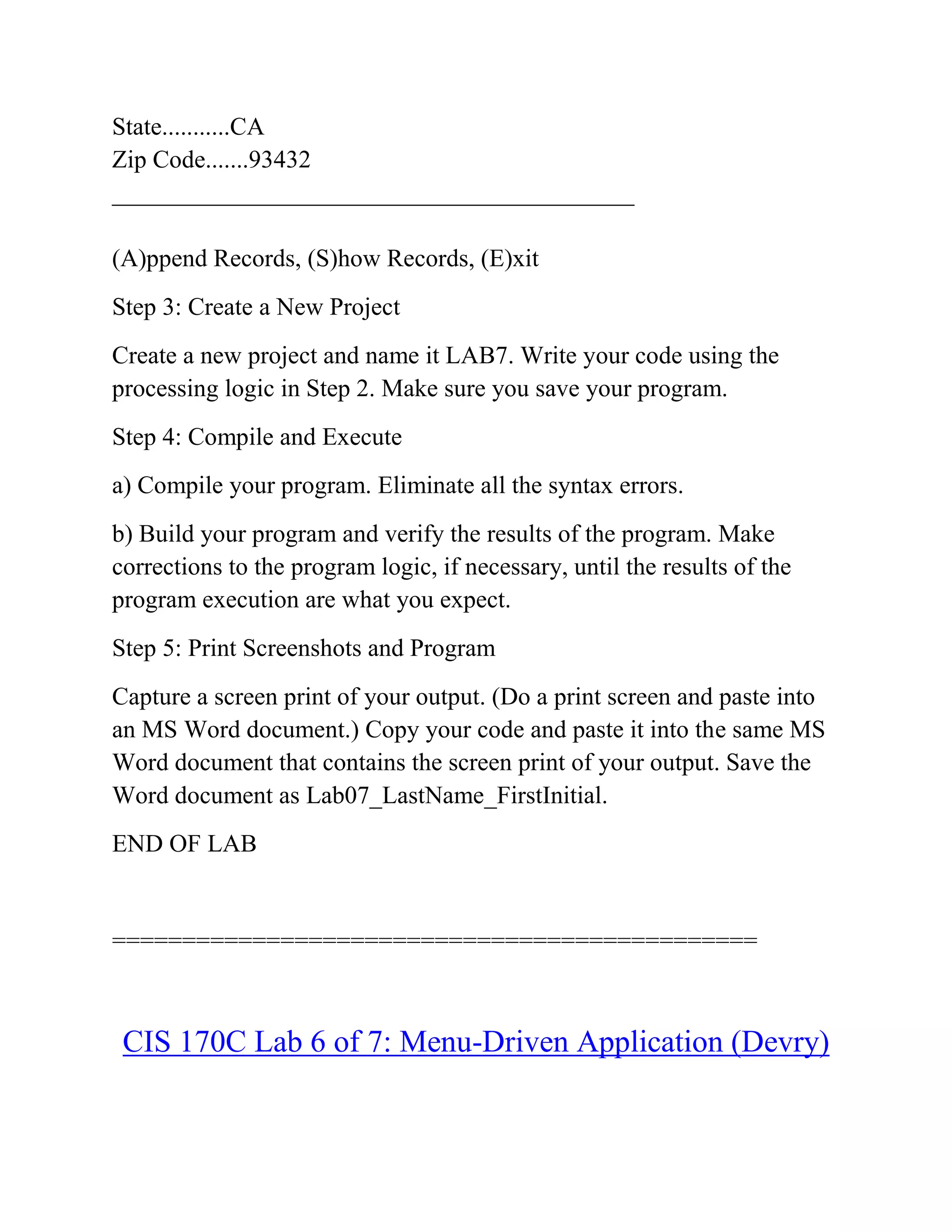 State...........CA
Zip Code.......93432
__________________________________________
(A)ppend Records, (S)how Records, (E)xit
Step 3: Create a New Project
Create a new project and name it LAB7. Write your code using the
processing logic in Step 2. Make sure you save your program.
Step 4: Compile and Execute
a) Compile your program. Eliminate all the syntax errors.
b) Build your program and verify the results of the program. Make
corrections to the program logic, if necessary, until the results of the
program execution are what you expect.
Step 5: Print Screenshots and Program
Capture a screen print of your output. (Do a print screen and paste into
an MS Word document.) Copy your code and paste it into the same MS
Word document that contains the screen print of your output. Save the
Word document as Lab07_LastName_FirstInitial.
END OF LAB
==============================================
CIS 170C Lab 6 of 7: Menu-Driven Application (Devry)
 