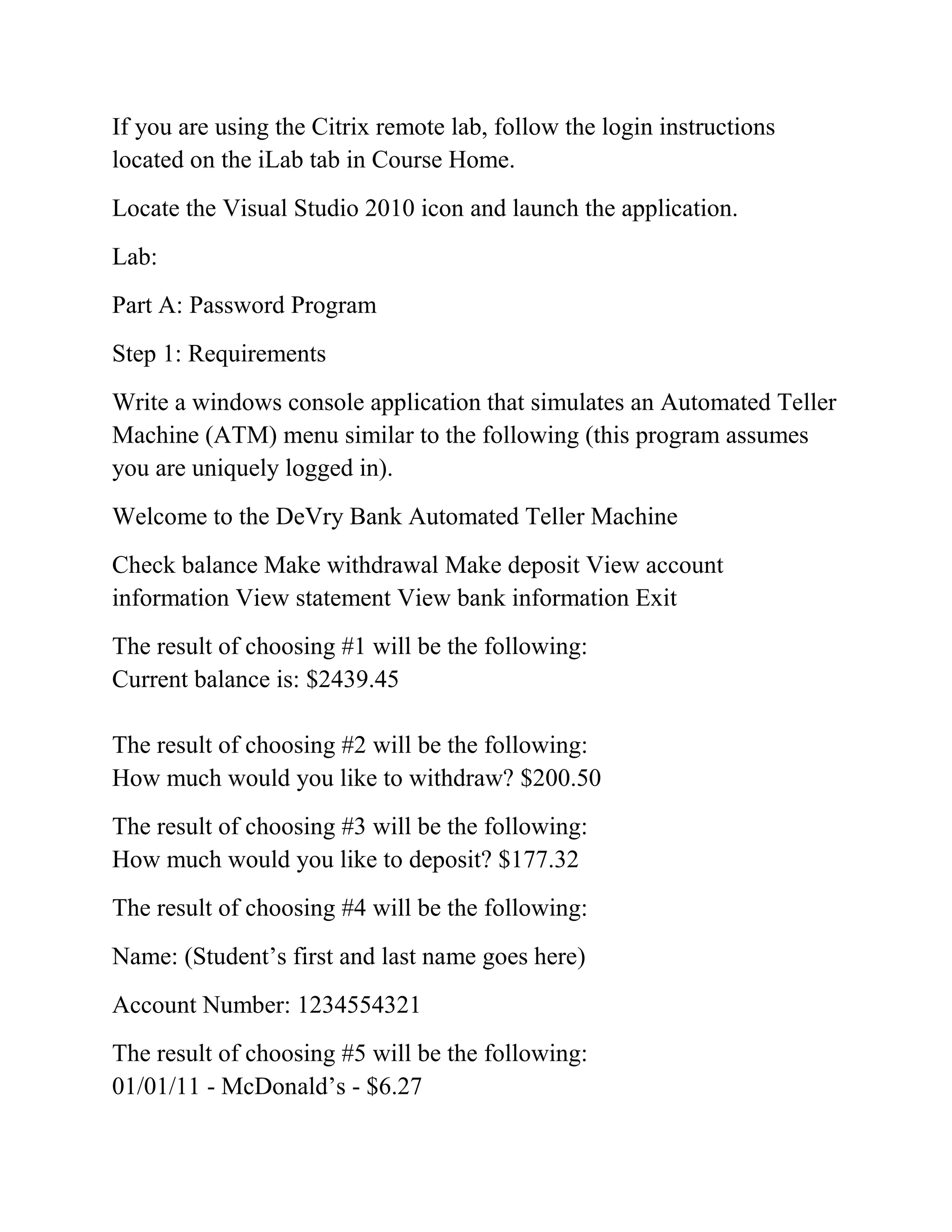 If you are using the Citrix remote lab, follow the login instructions
located on the iLab tab in Course Home.
Locate the Visual Studio 2010 icon and launch the application.
Lab:
Part A: Password Program
Step 1: Requirements
Write a windows console application that simulates an Automated Teller
Machine (ATM) menu similar to the following (this program assumes
you are uniquely logged in).
Welcome to the DeVry Bank Automated Teller Machine
Check balance Make withdrawal Make deposit View account
information View statement View bank information Exit
The result of choosing #1 will be the following:
Current balance is: $2439.45
The result of choosing #2 will be the following:
How much would you like to withdraw? $200.50
The result of choosing #3 will be the following:
How much would you like to deposit? $177.32
The result of choosing #4 will be the following:
Name: (Student’s first and last name goes here)
Account Number: 1234554321
The result of choosing #5 will be the following:
01/01/11 - McDonald’s - $6.27
 