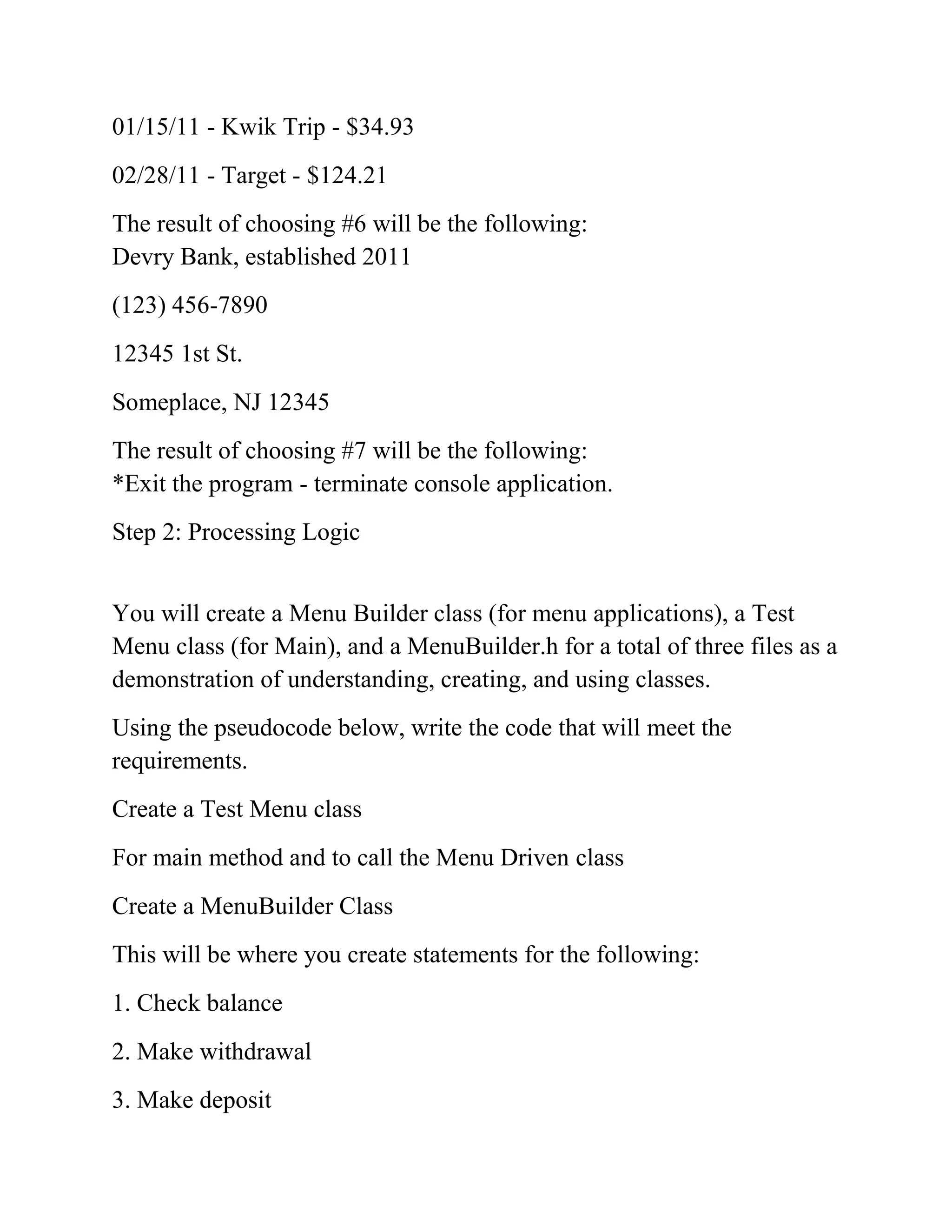 01/15/11 - Kwik Trip - $34.93
02/28/11 - Target - $124.21
The result of choosing #6 will be the following:
Devry Bank, established 2011
(123) 456-7890
12345 1st St.
Someplace, NJ 12345
The result of choosing #7 will be the following:
*Exit the program - terminate console application.
Step 2: Processing Logic
You will create a Menu Builder class (for menu applications), a Test
Menu class (for Main), and a MenuBuilder.h for a total of three files as a
demonstration of understanding, creating, and using classes.
Using the pseudocode below, write the code that will meet the
requirements.
Create a Test Menu class
For main method and to call the Menu Driven class
Create a MenuBuilder Class
This will be where you create statements for the following:
1. Check balance
2. Make withdrawal
3. Make deposit
 