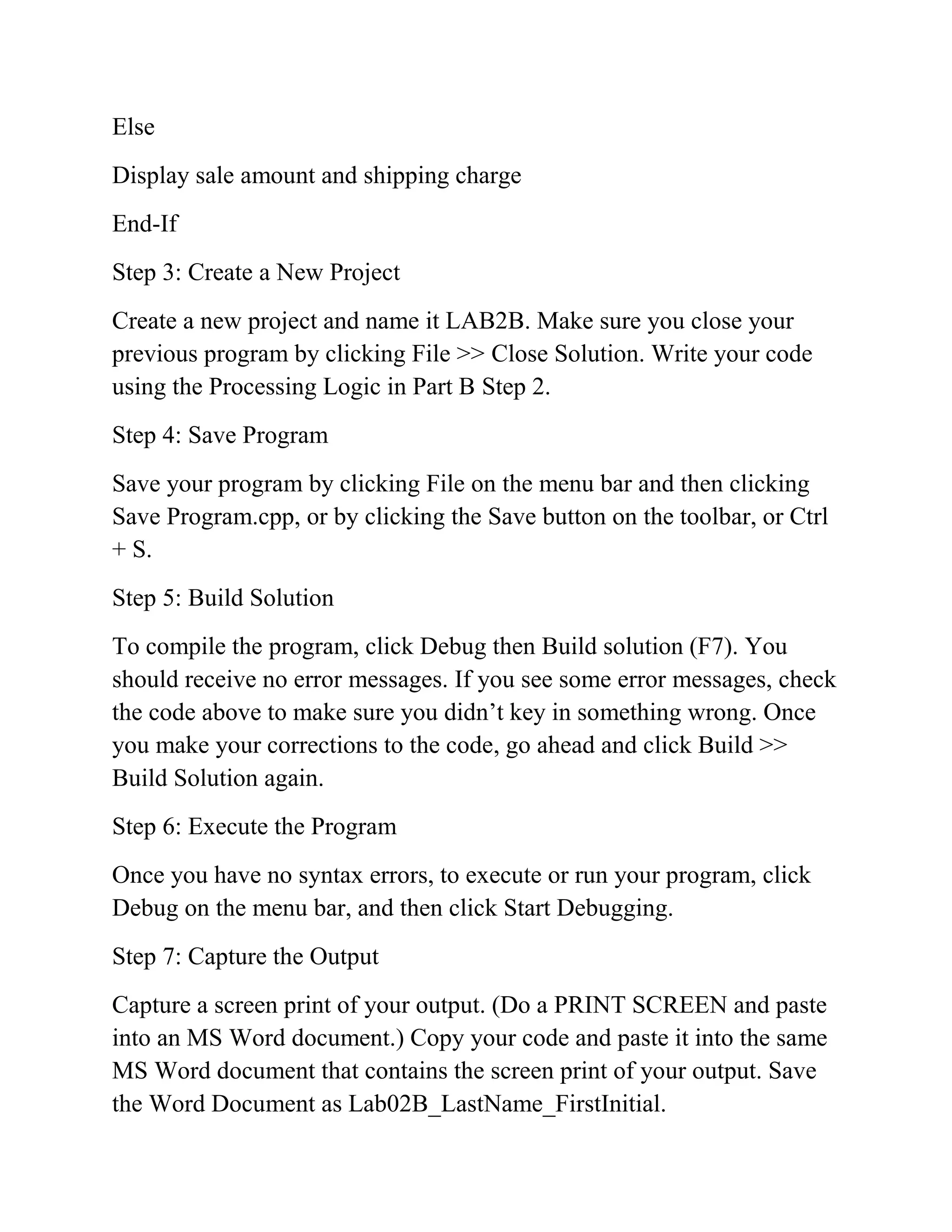 Else
Display sale amount and shipping charge
End-If
Step 3: Create a New Project
Create a new project and name it LAB2B. Make sure you close your
previous program by clicking File >> Close Solution. Write your code
using the Processing Logic in Part B Step 2.
Step 4: Save Program
Save your program by clicking File on the menu bar and then clicking
Save Program.cpp, or by clicking the Save button on the toolbar, or Ctrl
+ S.
Step 5: Build Solution
To compile the program, click Debug then Build solution (F7). You
should receive no error messages. If you see some error messages, check
the code above to make sure you didn’t key in something wrong. Once
you make your corrections to the code, go ahead and click Build >>
Build Solution again.
Step 6: Execute the Program
Once you have no syntax errors, to execute or run your program, click
Debug on the menu bar, and then click Start Debugging.
Step 7: Capture the Output
Capture a screen print of your output. (Do a PRINT SCREEN and paste
into an MS Word document.) Copy your code and paste it into the same
MS Word document that contains the screen print of your output. Save
the Word Document as Lab02B_LastName_FirstInitial.
 