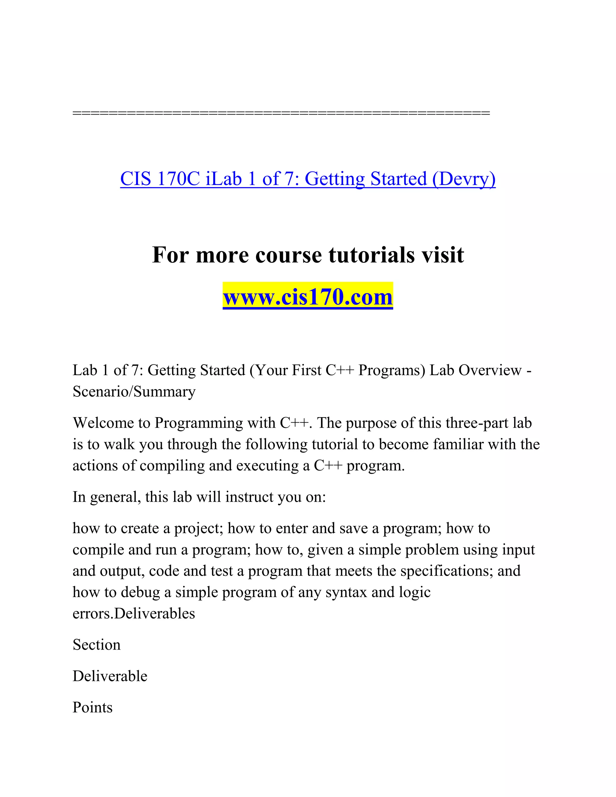 ==============================================
CIS 170C iLab 1 of 7: Getting Started (Devry)
For more course tutorials visit
www.cis170.com
Lab 1 of 7: Getting Started (Your First C++ Programs) Lab Overview -
Scenario/Summary
Welcome to Programming with C++. The purpose of this three-part lab
is to walk you through the following tutorial to become familiar with the
actions of compiling and executing a C++ program.
In general, this lab will instruct you on:
how to create a project; how to enter and save a program; how to
compile and run a program; how to, given a simple problem using input
and output, code and test a program that meets the specifications; and
how to debug a simple program of any syntax and logic
errors.Deliverables
Section
Deliverable
Points
 