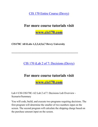 CIS 170 Entire Course (Devry)
For more course tutorials visit
www.cis170.com
CIS170C All iLabs 1,2,3,4,5,6,7 Devry University
==============================================
CIS 170 iLab 2 of 7: Decisions (Devry)
For more course tutorials visit
www.cis170.com
Lab # CIS CIS170C-A2 Lab 2 of 7: Decisions Lab Overview -
Scenario/Summary
You will code, build, and execute two programs requiring decisions. The
first program will determine the smaller of two numbers input on the
screen. The second program will calculate the shipping charge based on
the purchase amount input on the screen.
 