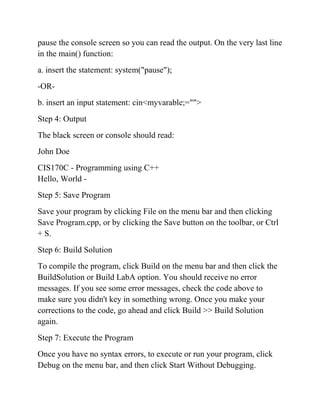pause the console screen so you can read the output. On the very last line
in the main() function:
a. insert the statement: system("pause");
-OR-
b. insert an input statement: cin<myvarable;="">
Step 4: Output
The black screen or console should read:
John Doe
CIS170C - Programming using C++
Hello, World -
Step 5: Save Program
Save your program by clicking File on the menu bar and then clicking
Save Program.cpp, or by clicking the Save button on the toolbar, or Ctrl
+ S.
Step 6: Build Solution
To compile the program, click Build on the menu bar and then click the
BuildSolution or Build LabA option. You should receive no error
messages. If you see some error messages, check the code above to
make sure you didn't key in something wrong. Once you make your
corrections to the code, go ahead and click Build >> Build Solution
again.
Step 7: Execute the Program
Once you have no syntax errors, to execute or run your program, click
Debug on the menu bar, and then click Start Without Debugging.
 