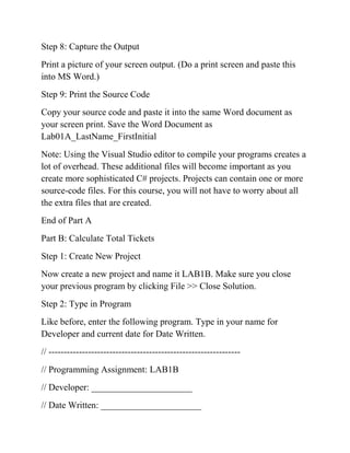 Step 8: Capture the Output
Print a picture of your screen output. (Do a print screen and paste this
into MS Word.)
Step 9: Print the Source Code
Copy your source code and paste it into the same Word document as
your screen print. Save the Word Document as
Lab01A_LastName_FirstInitial
Note: Using the Visual Studio editor to compile your programs creates a
lot of overhead. These additional files will become important as you
create more sophisticated C# projects. Projects can contain one or more
source-code files. For this course, you will not have to worry about all
the extra files that are created.
End of Part A
Part B: Calculate Total Tickets
Step 1: Create New Project
Now create a new project and name it LAB1B. Make sure you close
your previous program by clicking File >> Close Solution.
Step 2: Type in Program
Like before, enter the following program. Type in your name for
Developer and current date for Date Written.
// ---------------------------------------------------------------
// Programming Assignment: LAB1B
// Developer: ______________________
// Date Written: ______________________
 