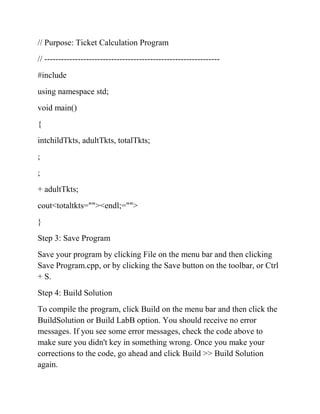 // Purpose: Ticket Calculation Program
// ---------------------------------------------------------------
#include
using namespace std;
void main()
{
intchildTkts, adultTkts, totalTkts;
;
;
+ adultTkts;
cout<totaltkts=""><endl;="">
}
Step 3: Save Program
Save your program by clicking File on the menu bar and then clicking
Save Program.cpp, or by clicking the Save button on the toolbar, or Ctrl
+ S.
Step 4: Build Solution
To compile the program, click Build on the menu bar and then click the
BuildSolution or Build LabB option. You should receive no error
messages. If you see some error messages, check the code above to
make sure you didn't key in something wrong. Once you make your
corrections to the code, go ahead and click Build >> Build Solution
again.
 