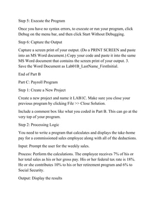 Step 5: Execute the Program
Once you have no syntax errors, to execute or run your program, click
Debug on the menu bar, and then click Start Without Debugging.
Step 6: Capture the Output
Capture a screen print of your output. (Do a PRINT SCREEN and paste
into an MS Word document.) Copy your code and paste it into the same
MS Word document that contains the screen print of your output. 3.
Save the Word Document as Lab01B_LastName_FirstInitial.
End of Part B
Part C: Payroll Program
Step 1: Create a New Project
Create a new project and name it LAB1C. Make sure you close your
previous program by clicking File >> Close Solution.
Include a comment box like what you coded in Part B. This can go at the
very top of your program.
Step 2: Processing Logic
You need to write a program that calculates and displays the take-home
pay for a commissioned sales employee along with all of the deductions.
Input: Prompt the user for the weekly sales.
Process: Perform the calculations. The employee receives 7% of his or
her total sales as his or her gross pay. His or her federal tax rate is 18%.
He or she contributes 10% to his or her retirement program and 6% to
Social Security.
Output: Display the results
 