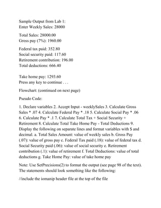 Sample Output from Lab 1:
Enter Weekly Sales: 28000
Total Sales: 28000.00
Gross pay (7%): 1960.00
Federal tax paid: 352.80
Social security paid: 117.60
Retirement contribution: 196.00
Total deductions: 666.40
Take home pay: 1293.60
Press any key to continue . . .
Flowchart: (continued on next page)
Pseudo Code:
1. Declare variables 2. Accept Input - weeklySales 3. Calculate Gross
Sales * .07 4. Calculate Federal Pay * .18 5. Calculate Social Pay * .06
6. Calculate Pay * .1 7. Calculate Total Tax + Social Security +
Retirement 8. Calculate Total Take Home Pay - Total Deductions 9.
Display the following on separate lines and format variables with $ and
decimal. a. Total Sales Amount: value of weekly sales b. Gross Pay
(.07): value of gross pay c. Federal Tax paid (.18): value of federal tax d.
Social Security paid (.06): value of social security e. Retirement
contribution (.1): value of retirement f. Total Deductions: value of total
deductions g. Take Home Pay: value of take home pay
Note: Use SetPrecisions(2) to format the output (see page 98 of the text).
The statements should look something like the following:
//include the iomanip header file at the top of the file
 