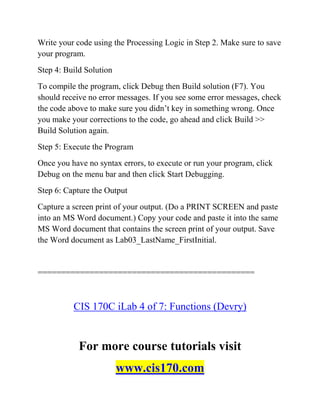 Write your code using the Processing Logic in Step 2. Make sure to save
your program.
Step 4: Build Solution
To compile the program, click Debug then Build solution (F7). You
should receive no error messages. If you see some error messages, check
the code above to make sure you didn’t key in something wrong. Once
you make your corrections to the code, go ahead and click Build >>
Build Solution again.
Step 5: Execute the Program
Once you have no syntax errors, to execute or run your program, click
Debug on the menu bar and then click Start Debugging.
Step 6: Capture the Output
Capture a screen print of your output. (Do a PRINT SCREEN and paste
into an MS Word document.) Copy your code and paste it into the same
MS Word document that contains the screen print of your output. Save
the Word document as Lab03_LastName_FirstInitial.
==============================================
CIS 170C iLab 4 of 7: Functions (Devry)
For more course tutorials visit
www.cis170.com
 