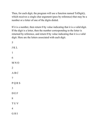 Then, for each digit, the program will use a function named ToDigit(),
which receives a single char argument (pass by reference) that may be a
number or a letter of one of the digits dialed.
If it is a number, then return 0 by value indicating that it is a valid digit.
If the digit is a letter, then the number corresponding to the letter is
returned by reference, and return 0 by value indicating that it is a valid
digit. Here are the letters associated with each digit.
5
J K L
1
6
M N O
2
A B C
7
P Q R S
3
D E F
8
T U V
4
G H I
 