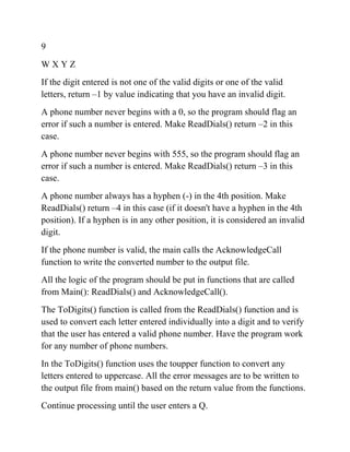 9
W X Y Z
If the digit entered is not one of the valid digits or one of the valid
letters, return –1 by value indicating that you have an invalid digit.
A phone number never begins with a 0, so the program should flag an
error if such a number is entered. Make ReadDials() return –2 in this
case.
A phone number never begins with 555, so the program should flag an
error if such a number is entered. Make ReadDials() return –3 in this
case.
A phone number always has a hyphen (-) in the 4th position. Make
ReadDials() return –4 in this case (if it doesn't have a hyphen in the 4th
position). If a hyphen is in any other position, it is considered an invalid
digit.
If the phone number is valid, the main calls the AcknowledgeCall
function to write the converted number to the output file.
All the logic of the program should be put in functions that are called
from Main(): ReadDials() and AcknowledgeCall().
The ToDigits() function is called from the ReadDials() function and is
used to convert each letter entered individually into a digit and to verify
that the user has entered a valid phone number. Have the program work
for any number of phone numbers.
In the ToDigits() function uses the toupper function to convert any
letters entered to uppercase. All the error messages are to be written to
the output file from main() based on the return value from the functions.
Continue processing until the user enters a Q.
 