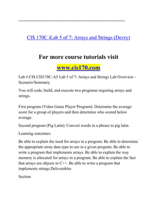==============================================
CIS 170C iLab 5 of 7: Arrays and Strings (Devry)
For more course tutorials visit
www.cis170.com
Lab # CIS CIS170C-A5 Lab 5 of 7: Arrays and Strings Lab Overview -
Scenario/Summary
You will code, build, and execute two programs requiring arrays and
strings.
First program (Video Game Player Program): Determine the average
score for a group of players and then determine who scored below
average.
Second program (Pig Latin): Convert words in a phrase to pig latin.
Learning outcomes:
Be able to explain the need for arrays in a program. Be able to determine
the appropriate array data type to use in a given program. Be able to
write a program that implements arrays. Be able to explain the way
memory is allocated for arrays in a program. Be able to explain the fact
that arrays are objects in C++. Be able to write a program that
implements strings.Deliverables
Section
 