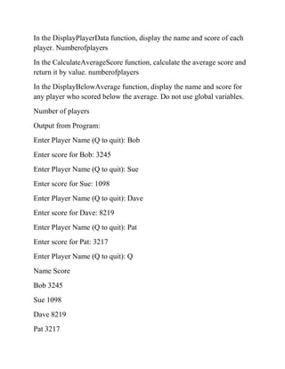 In the DisplayPlayerData function, display the name and score of each
player. Numberofplayers
In the CalculateAverageScore function, calculate the average score and
return it by value. numberofplayers
In the DisplayBelowAverage function, display the name and score for
any player who scored below the average. Do not use global variables.
Number of players
Output from Program:
Enter Player Name (Q to quit): Bob
Enter score for Bob: 3245
Enter Player Name (Q to quit): Sue
Enter score for Sue: 1098
Enter Player Name (Q to quit): Dave
Enter score for Dave: 8219
Enter Player Name (Q to quit): Pat
Enter score for Pat: 3217
Enter Player Name (Q to quit): Q
Name Score
Bob 3245
Sue 1098
Dave 8219
Pat 3217
 