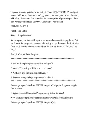 Capture a screen print of your output. (Do a PRINT SCREEN and paste
into an MS Word document.) Copy your code and paste it into the same
MS Word document that contains the screen print of your output. Save
the Word document as Lab05A_LastName_FirstInitial.
END OF PART A
Part B: Pig Latin
Step 1: Requirements
Write a program that will input a phrase and convert it to pig latin. Put
each word in a separate element of a string array. Remove the first letter
from each word and concatenate it to the end of the word followed by
“ay.”
Sample Output from Program:
*****************************************************
* You will be prompted to enter a string of *
* words. The string will be converted into *
* Pig Latin and the results displayed. *
* Enter as many strings as you would like. *
******************************************************
Enter a group of words or ENTER to quit: Computer Programming is
fun to learn!
Original words: Computer Programming is fun to learn!
New Words: omputercayogrammingprayiswayunfayotayearnlay!
Enter a group of words or ENTER to quit: Quit
 