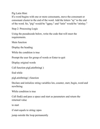 Pig Latin Hint:
If a word begins with one or more consonants, move the consonant or
consonant cluster to the end of the word. Add the letters "ay" to the end
of the word. So, "pig" would be "igpay," and “latin” would be “atinlay.”
Step 2: Processing Logic
Using the pseudocode below, write the code that will meet the
requirements.
Main function
Display the heading
While the condition is true
Prompt the user for group of words or Enter to quit
Display original words
Call function pigLatinString( )
End while
pigLatinString( ) function
Declare and initialize string variables len, counter, start, begin, word and
newString
While condition is true
Call find() and pass a space and start as parameters and return the
returned value
to start
if start equals to string::npos
jump outside the loop permanently
 