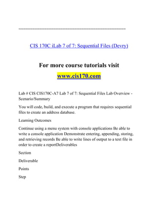 ==============================================
CIS 170C iLab 7 of 7: Sequential Files (Devry)
For more course tutorials visit
www.cis170.com
Lab # CIS CIS170C-A7 Lab 7 of 7: Sequential Files Lab Overview -
Scenario/Summary
You will code, build, and execute a program that requires sequential
files to create an address database.
Learning Outcomes
Continue using a menu system with console applications Be able to
write a console application Demonstrate entering, appending, storing,
and retrieving records Be able to write lines of output to a text file in
order to create a reportDeliverables
Section
Deliverable
Points
Step
 