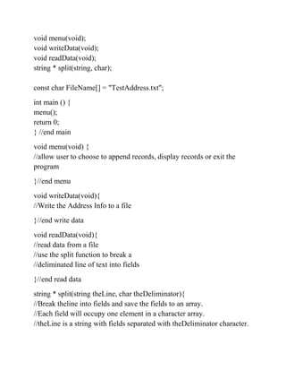 void menu(void);
void writeData(void);
void readData(void);
string * split(string, char);
const char FileName[] = "TestAddress.txt";
int main () {
menu();
return 0;
} //end main
void menu(void) {
//allow user to choose to append records, display records or exit the
program
}//end menu
void writeData(void){
//Write the Address Info to a file
}//end write data
void readData(void){
//read data from a file
//use the split function to break a
//deliminated line of text into fields
}//end read data
string * split(string theLine, char theDeliminator){
//Break theline into fields and save the fields to an array.
//Each field will occupy one element in a character array.
//theLine is a string with fields separated with theDeliminator character.
 