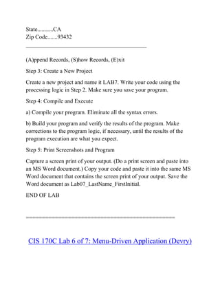 State...........CA
Zip Code.......93432
__________________________________________
(A)ppend Records, (S)how Records, (E)xit
Step 3: Create a New Project
Create a new project and name it LAB7. Write your code using the
processing logic in Step 2. Make sure you save your program.
Step 4: Compile and Execute
a) Compile your program. Eliminate all the syntax errors.
b) Build your program and verify the results of the program. Make
corrections to the program logic, if necessary, until the results of the
program execution are what you expect.
Step 5: Print Screenshots and Program
Capture a screen print of your output. (Do a print screen and paste into
an MS Word document.) Copy your code and paste it into the same MS
Word document that contains the screen print of your output. Save the
Word document as Lab07_LastName_FirstInitial.
END OF LAB
==============================================
CIS 170C Lab 6 of 7: Menu-Driven Application (Devry)
 