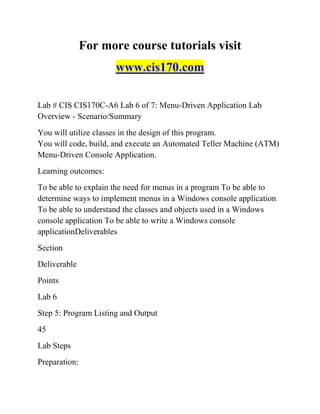 For more course tutorials visit
www.cis170.com
Lab # CIS CIS170C-A6 Lab 6 of 7: Menu-Driven Application Lab
Overview - Scenario/Summary
You will utilize classes in the design of this program.
You will code, build, and execute an Automated Teller Machine (ATM)
Menu-Driven Console Application.
Learning outcomes:
To be able to explain the need for menus in a program To be able to
determine ways to implement menus in a Windows console application
To be able to understand the classes and objects used in a Windows
console application To be able to write a Windows console
applicationDeliverables
Section
Deliverable
Points
Lab 6
Step 5: Program Listing and Output
45
Lab Steps
Preparation:
 