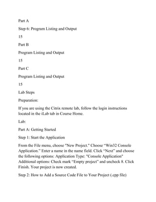Part A
Step 6: Program Listing and Output
15
Part B
Program Listing and Output
15
Part C
Program Listing and Output
15
Lab Steps
Preparation:
If you are using the Citrix remote lab, follow the login instructions
located in the iLab tab in Course Home.
Lab:
Part A: Getting Started
Step 1: Start the Application
From the File menu, choose "New Project." Choose “Win32 Console
Application.” Enter a name in the name field. Click “Next” and choose
the following options: Application Type: "Console Application"
Additional options: Check mark “Empty project” and uncheck 8. Click
Finish. Your project is now created.
Step 2: How to Add a Source Code File to Your Project (.cpp file)
 