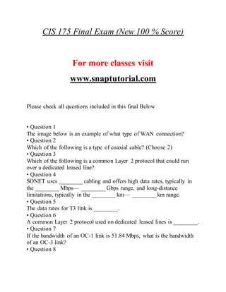 CIS 175 Final Exam (New 100 % Score)
For more classes visit
www.snaptutorial.com
Please check all questions included in this final Below
• Question 1
The image below is an example of what type of WAN connection?
• Question 2
Which of the following is a type of coaxial cable? (Choose 2)
• Question 3
Which of the following is a common Layer 2 protocol that could run
over a dedicated leased line?
• Question 4
SONET uses ________ cabling and offers high data rates, typically in
the ________ Mbps— ________ Gbps range, and long-distance
limitations, typically in the ________ km— ________ km range.
• Question 5
The data rates for T3 link is ________.
• Question 6
A common Layer 2 protocol used on dedicated leased lines is ________.
• Question 7
If the bandwidth of an OC-1 link is 51.84 Mbps, what is the bandwidth
of an OC-3 link?
• Question 8
 