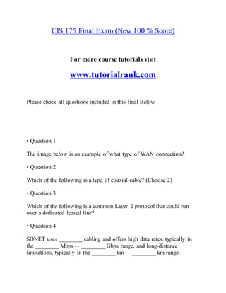 CIS 175 Final Exam (New 100 % Score)
For more course tutorials visit
www.tutorialrank.com
Please check all questions included in this final Below
• Question 1
The image below is an example of what type of WAN connection?
• Question 2
Which of the following is a type of coaxial cable? (Choose 2)
• Question 3
Which of the following is a common Layer 2 protocol that could run
over a dedicated leased line?
• Question 4
SONET uses ________ cabling and offers high data rates, typically in
the ________ Mbps— ________ Gbps range, and long-distance
limitations, typically in the ________ km— ________ km range.
 