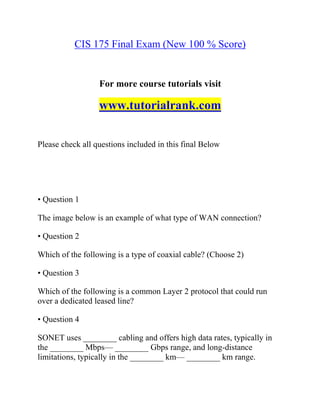 CIS 175 Final Exam (New 100 % Score)
For more course tutorials visit
www.tutorialrank.com
Please check all questions included in this final Below
• Question 1
The image below is an example of what type of WAN connection?
• Question 2
Which of the following is a type of coaxial cable? (Choose 2)
• Question 3
Which of the following is a common Layer 2 protocol that could run
over a dedicated leased line?
• Question 4
SONET uses ________ cabling and offers high data rates, typically in
the ________ Mbps— ________ Gbps range, and long-distance
limitations, typically in the ________ km— ________ km range.
 