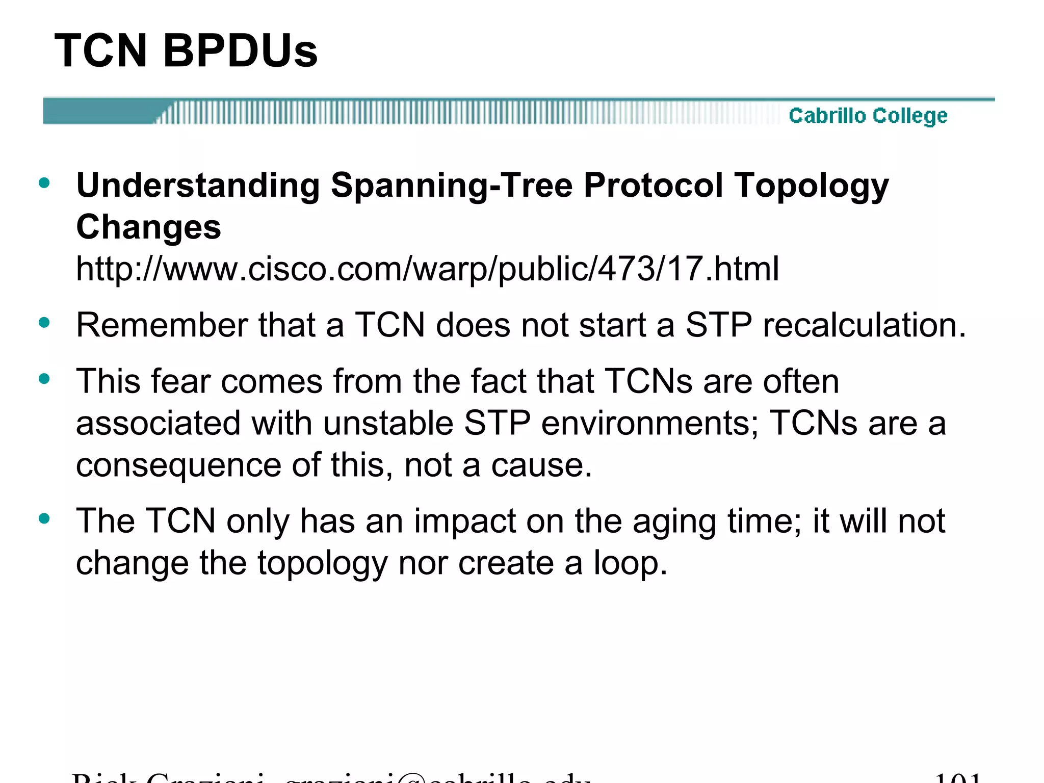 TCN BPDUs

• Understanding Spanning-Tree Protocol Topology
  Changes
  http://www.cisco.com/warp/public/473/17.html
• Remember that a TCN does not start a STP recalculation.
• This fear comes from the fact that TCNs are often
  associated with unstable STP environments; TCNs are a
  consequence of this, not a cause.
• The TCN only has an impact on the aging time; it will not
  change the topology nor create a loop.
 