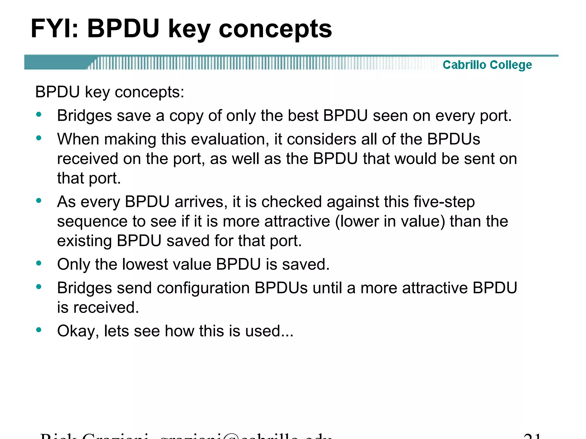 FYI: BPDU key concepts

BPDU key concepts:
• Bridges save a copy of only the best BPDU seen on every port.
• When making this evaluation, it considers all of the BPDUs
  received on the port, as well as the BPDU that would be sent on
  that port.
• As every BPDU arrives, it is checked against this five-step
  sequence to see if it is more attractive (lower in value) than the
  existing BPDU saved for that port.
• Only the lowest value BPDU is saved.
• Bridges send configuration BPDUs until a more attractive BPDU
  is received.
• Okay, lets see how this is used...
 