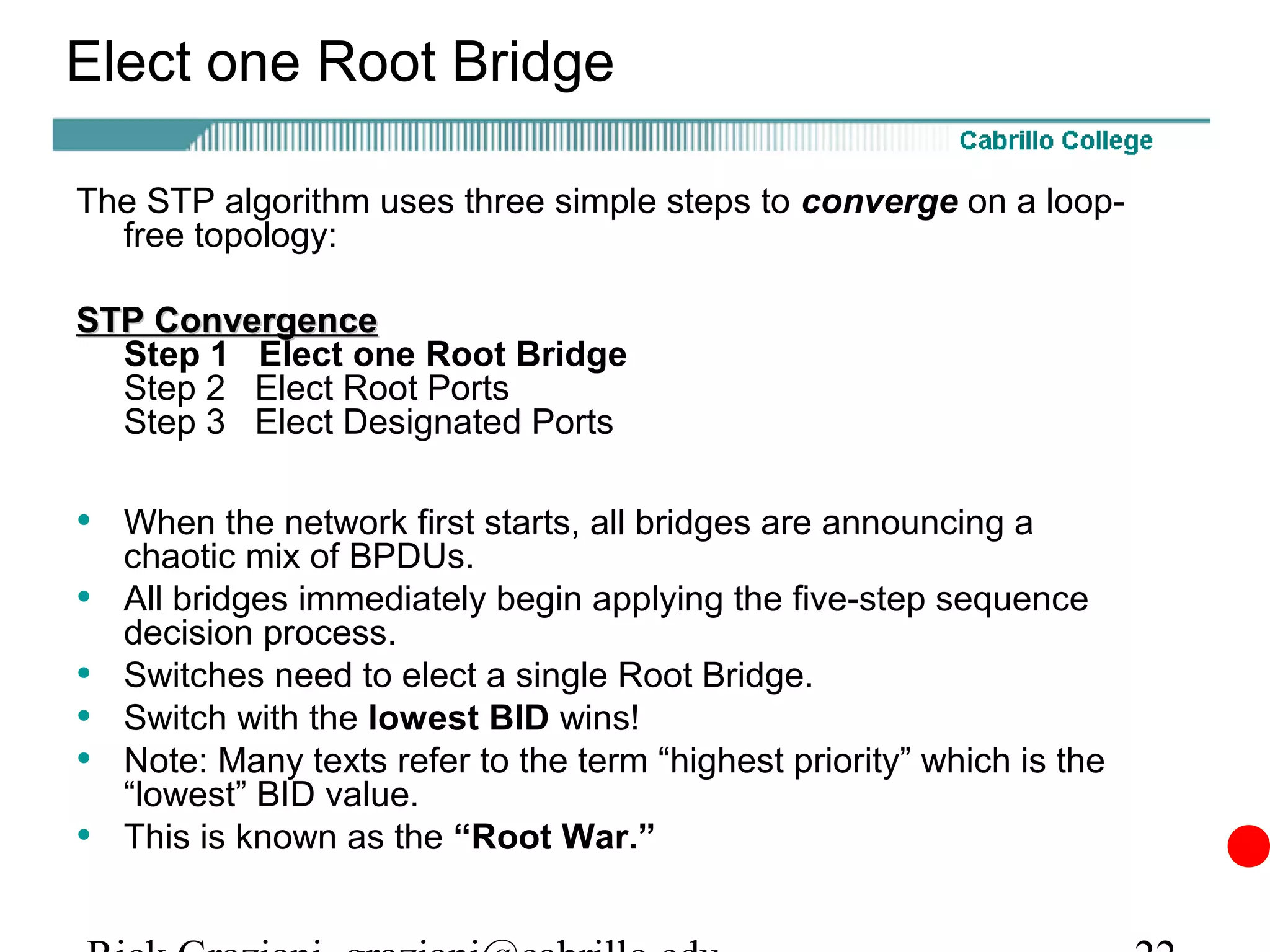 Elect one Root Bridge

The STP algorithm uses three simple steps to converge on a loop-
  free topology:

STP Convergence
  Step 1 Elect one Root Bridge
  Step 2 Elect Root Ports
  Step 3 Elect Designated Ports

• When the network first starts, all bridges are announcing a
    chaotic mix of BPDUs.
•   All bridges immediately begin applying the five-step sequence
    decision process.
•   Switches need to elect a single Root Bridge.
•   Switch with the lowest BID wins!
•   Note: Many texts refer to the term “highest priority” which is the
    “lowest” BID value.
•   This is known as the “Root War.”
 