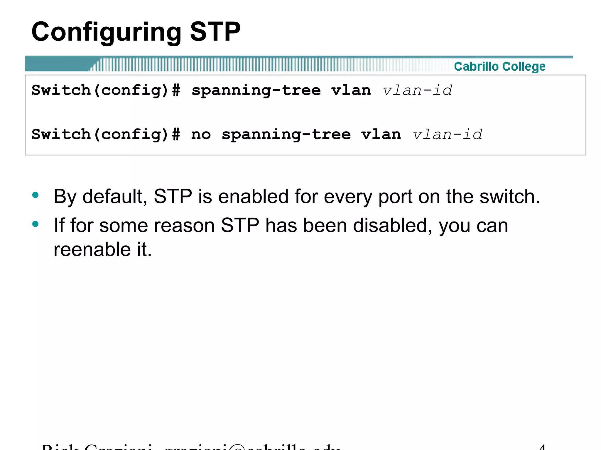 Configuring STP

Switch(config)# spanning-tree vlan vlan-id

Switch(config)# no spanning-tree vlan vlan-id


• By default, STP is enabled for every port on the switch.
• If for some reason STP has been disabled, you can
  reenable it.
 